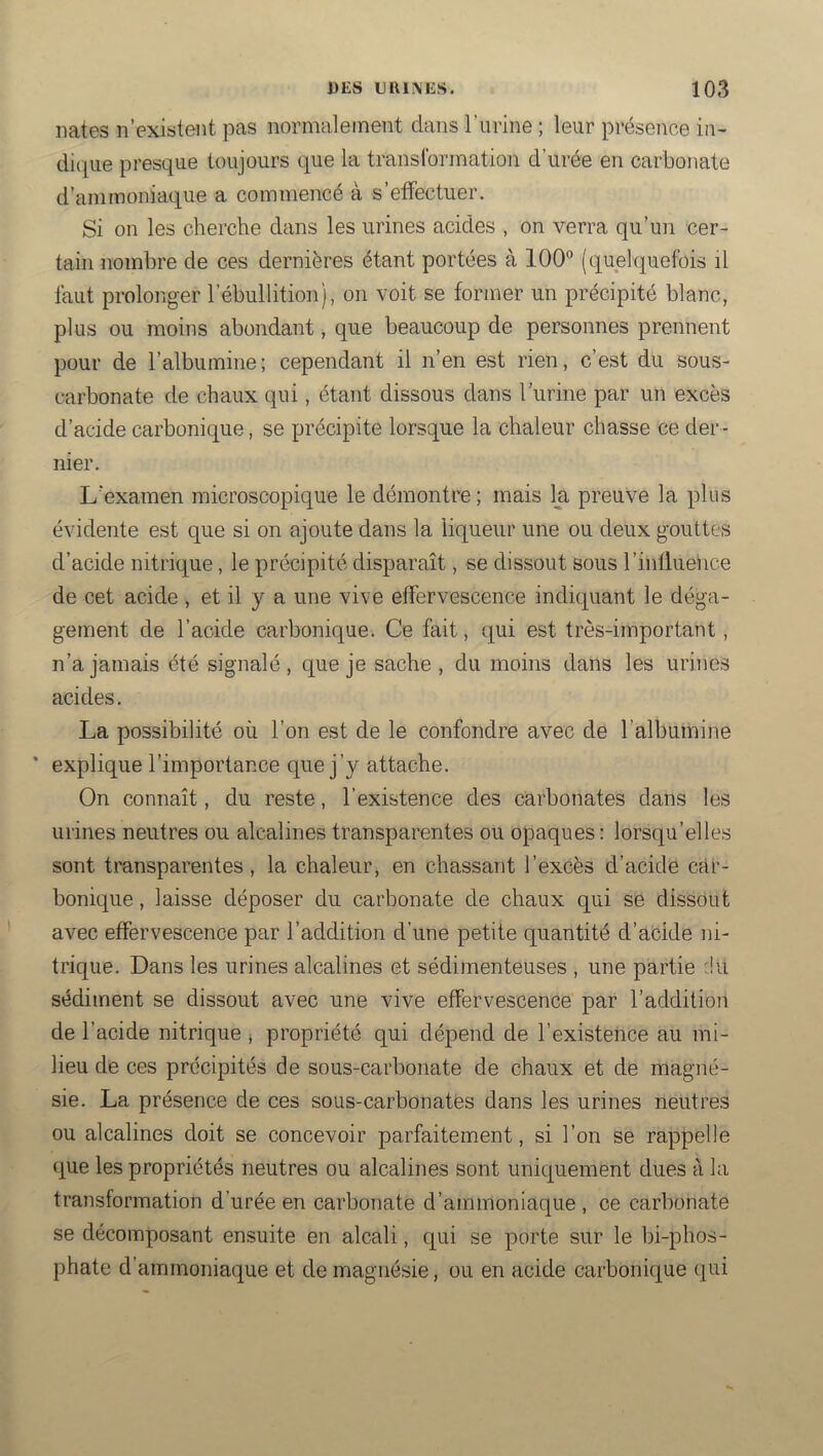 liâtes n’existent pas normalement dans l’iirine ; leur présence iii- dicjue presque toujours que la transformation d’urée en carbonate d’ammoniaque a commence a s effectuer. Si on les cherche dans les urines acides , on verra qu’un cer- tain nombre de ces dernières étant portées à lOO** (quelquefois il faut prolonger rébullition), on voit se former un précipité blanc, plus ou moins abondant, que beaucoup de personnes prennent pour de l’albumine; cependant il n’en est rien, c’est du sous- carbonate de chaux qui, étant dissous dans l’iirine par un excès d’acide carbonique, se précipite lorsque la chaleur chasse ce der- nier. L'examen microscopique le démontre; mais la preuve la plus évidente est que si on ajoute dans la liqueur une ou deux gouttes d’acide nitrique, le précipité disparaît, se dissout sous l’influence de cet acide , et il y a une vive effervescence indiquant le déga- gement de l’acide carbonique. Ce fait, qui est très-important, n’a jamais été signalé, que je sache , du moins dans les urines acides. La possibilité où l’on est de le confondre avec de l’albumine * explique l’importance que j’y attache. On connaît, du reste, l’existence des carbonates dans les urines neutres ou alcalines transparentes ou opaques : lorsqu’elles sont transparentes , la chaleur, en chassant l’excès d’acide car- bonique , laisse déposer du carbonate de chaux qui se dissout avec effervescence par l’addition d’une petite quantité d’acide ni- trique. Dans les urines alcalines et sédimenteuses , une partie :!u sédiment se dissout avec une vive effervescence par l’addition de l’acide nitrique j propriété qui dépend de l’existence au mi- lieu de ces précipités de sous-carbonate de chaux et de magné- sie. La présence de ces sous-carbonates dans les urines neutres ou alcalines doit se concevoir parfaitement, si l’on se rappelle que les propriétés neutres ou alcalines sont uniquement dues à la transformation d’urée en carbonate d’ammoniaque, ce carbonate se décomposant ensuite en alcali, qui se porte sur le bi-phos- phate d’ammoniaque et de magnésie, ou en acide carbonique qui