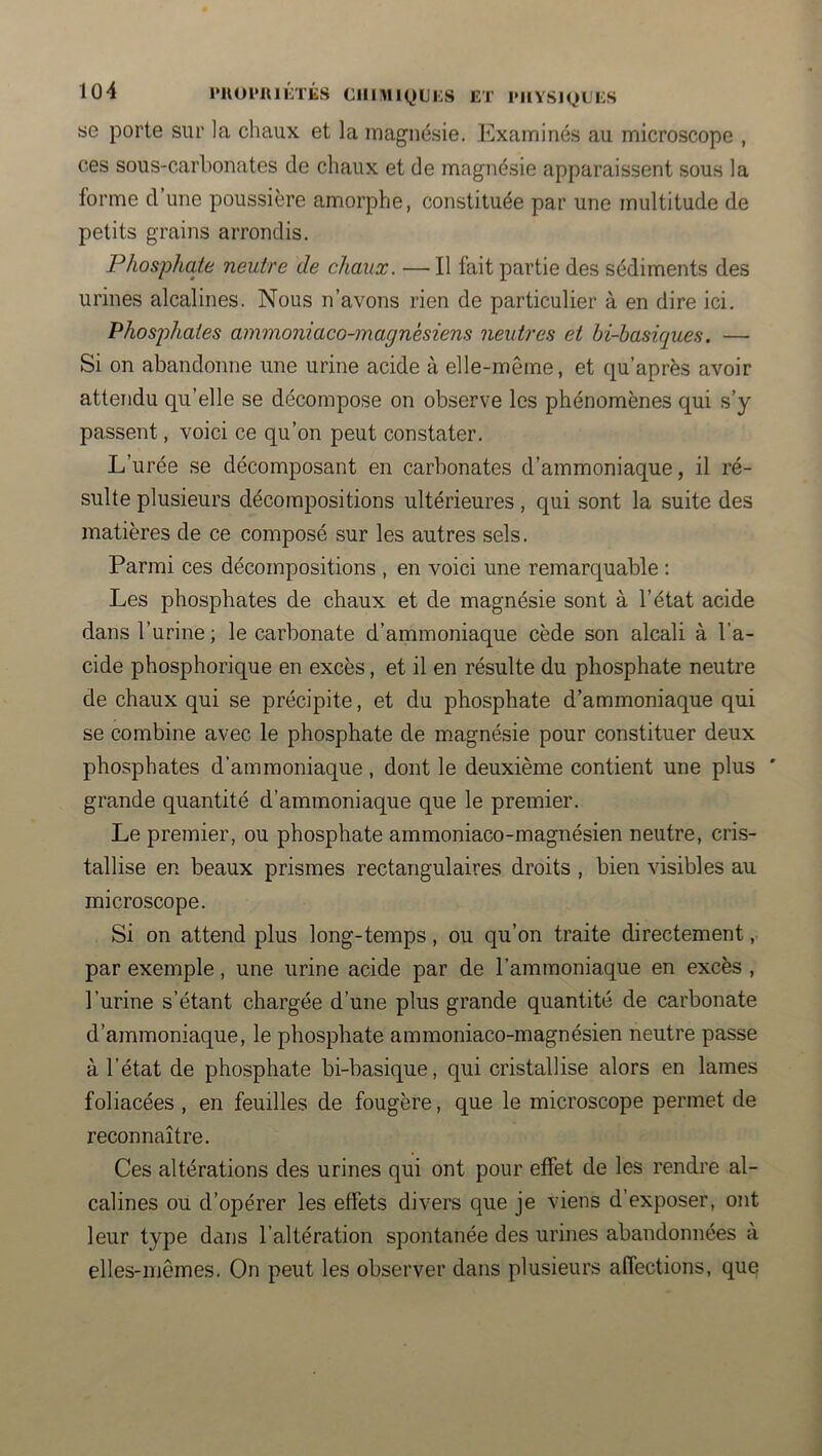se porte sur la chaux et la magnésie. Examinés au microscope , ces sous-carbonates de chaux et de magnésie apparaissent sous la forme d’une poussière amorphe, constituée par une multitude de petits grains arrondis. Phosphate neutre de chaux. — Il fait partie des sédiments des urines alcalines. Nous n’avons rien de particulier à en dire ici. Phosphates ammoniaco-magnésiens neutres et bi-basiques. — Si on abandonne une urine acide à elle-même, et qu’après avoir attendu qu’elle se décompose on observe les phénomènes qui s’y passent, voici ce qu’on peut constater. L’urée se décomposant en carbonates d’ammoniaque, il ré- sulte plusieurs décompositions ultérieures, qui sont la suite des matières de ce composé sur les autres sels. Parmi ces décompositions , en voici une remarquable : Les phosphates de chaux et de magnésie sont à l’état acide dans l’urine ; le carbonate d’ammoniaque cède son alcali à l’a- cide phosphorique en excès, et il en résulte du phosphate neutre de chaux qui se précipite, et du phosphate d’ammoniaque qui se combine avec le phosphate de magnésie pour constituer deux phosphates d’ammoniaque, dont le deuxième contient une plus ' grande quantité d’ammoniaque que le premier. Le premier, ou phosphate ammoniaco-magnésien neutre, cris- tallise en beaux prismes rectangulaires droits , bien visibles au microscope. Si on attend plus long-temps, ou qu’on traite directement, par exemple, une urine acide par de l’ammoniaque en excès , l’urine s’étant chargée d’une plus grande quantité de carbonate d’ammoniaque, le phosphate ammoniaco-magnésien neutre passe à l’état de phosphate bi-basique, qui cristallise alors en lames foliacées , en feuilles de fougère, que le microscope permet de reconnaître. Ces altérations des urines qui ont pour etfet de les rendre al- calines ou d’opérer les effets divers que je viens d’exposer, ont leur type dans l’altération spontanée des urines abandonnées à elles-mêmes. On peut les observer dans plusieurs affections, que