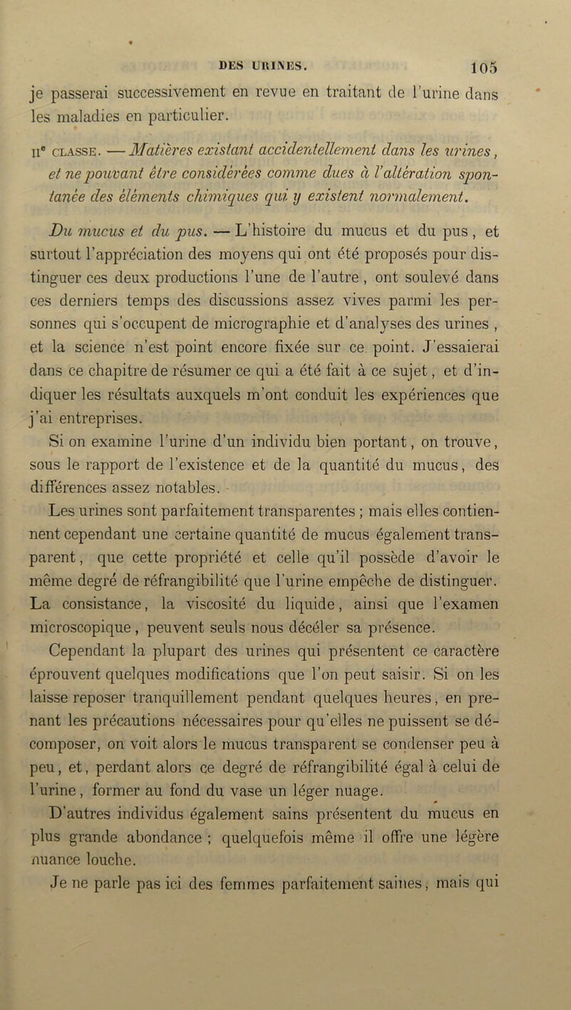 je passerai successivement en revue en traitant de l’urine dans les maladies en particulier. Il® CLASSE. —Matières existant accidentellement dans les urines, et ne pouvant être considérées comme dues à l’altération spon- tanée des éléments chimiques qui y existent normalement. Du mucus et du pus. — L’histoire du mucus et du pus, et surtout l’appréciation des moyens qui ont été proposés pour dis- tinguer ces deux productions l’une de l’autre, ont soulevé dans ces derniers temps des discussions assez vives parmi les per- sonnes qui s’occupent de micrographie et d’analyses des urines , et la science n’est point encore fixée sur ce point. J’essaierai dans ce chapitre de résumer ce qui a été fait à ce sujet, et d’in- diquer les résultats auxquels m’ont conduit les expériences que j’ai entreprises. Si on examine l’urine d’un individu bien portant, on trouve, sous le rapport de l’existence et de la quantité du mucus, des différences assez notables. Les urines sont parfaitement transparentes ; mais elles contien- nent cependant une certaine quantité de mucus également trans- parent , que cette propriété et celle qu’il possède d’avoir le même degré de réfrangibilité que l’urine empêche de distinguer. La consistance, la viscosité du liquide, ainsi que l’examen microscopique, peuvent seuls nous décéler sa présence. Cependant la plupart des urines qui présentent ce caractère éprouvent quelques modifications que l’on peut saisir. Si on les laisse reposer tranquillement pendant quelques heures, en pre- nant les précautions nécessaires pour qu’elles ne puissent se dé- composer, on voit alors le mucus transparent se condenser peu à peu, et, perdant alors ce degré de réfrangibilité égal à celui de l’iirine, former au fond du vase un léger nuage. D’autres individus également sains présentent du mucus en plus grande abondance ; quelquefois même il offre une légère nuance louche. Je ne parle pas ici des femmes parfaitement saines, mais qui