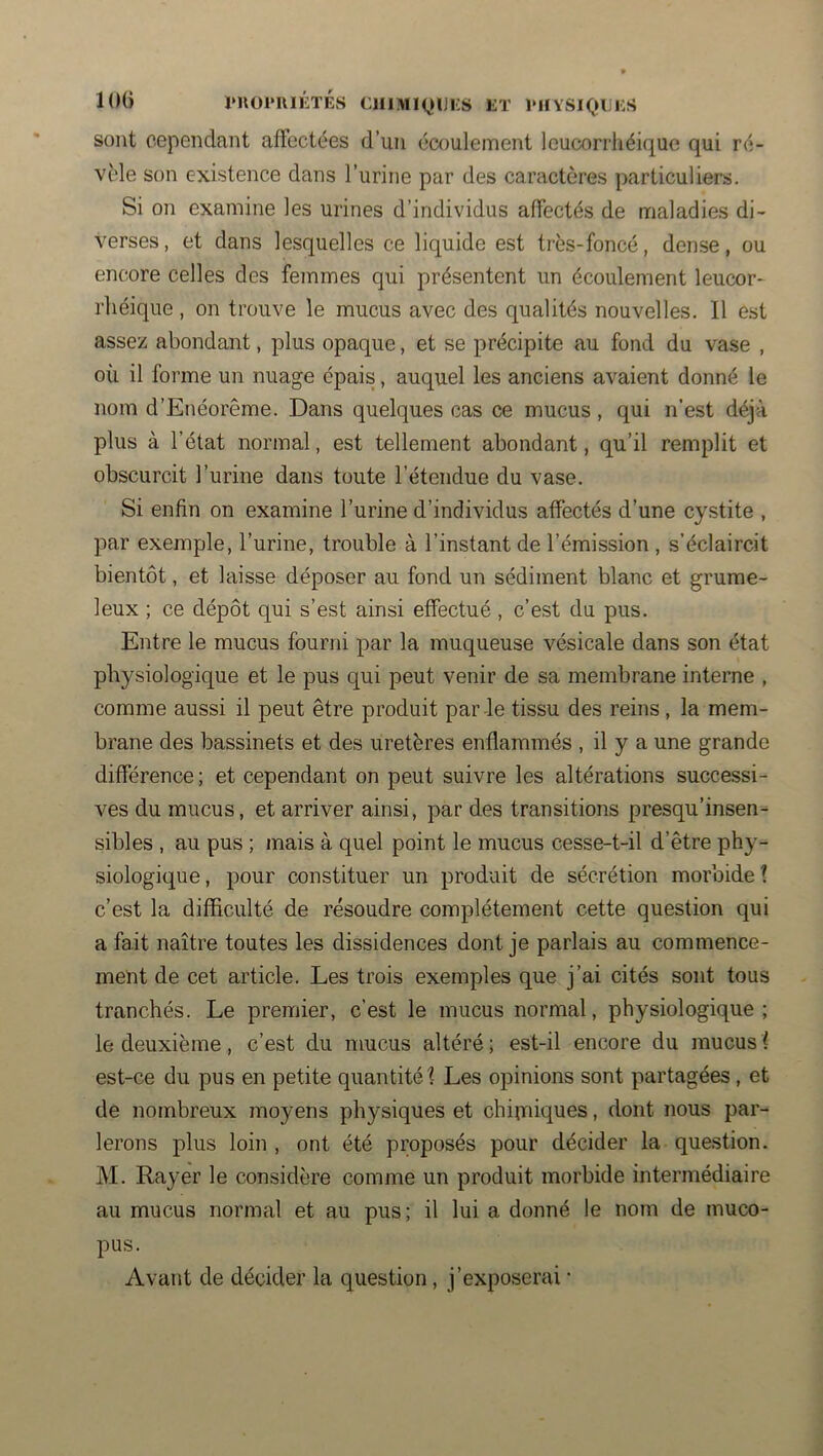 loü l*n01*niÉTÉS ClilMIQlJKS LT l'HYSlQULS sont cependant affectées d’un écoulement leucorrhéique qui ré- vèle son existence dans l’urine par des caractères particuliers. Si on examine les urines d’individus affectés de maladies di- verses, et dans lesquelles ce liquide est très-foncé, dense, ou encore celles des femmes qui présentent un écoulement leucor- rliéique , on trouve le mucus avec des qualités nouvelles. 11 est assez abondant, plus opaque, et se précipite au fond du vase , où il forme un nuage épais, auquel les anciens avaient donné le nom d’Enéorême. Dans quelques cas ce mucus , qui n’est déjà plus à l’état normal, est tellement abondant, qu’il remplit et obscurcit l’urine dans toute l’étendue du vase. Si enfin on examine l’urine d’individus affectés d’une cystite , par exemple, l’urine, trouble à l’instant de l’émission , s’éclaircit bientôt, et laisse déposer au fond un sédiment blanc et grume- leux ; ce dépôt qui s’est ainsi effectué, c’est da pus. Entre le mucus fourni par la muqueuse vésicale dans son état physiologique et le pus qui peut venir de sa membrane interne , comme aussi il peut être produit par-le tissu des reins , la mem- brane des bassinets et des uretères enflammés , il y a une grande différence ; et cependant on peut suivre les altérations successi- ves du mucus, et arriver ainsi, par des transitions presqu’insen- sibles , au pus ; mais à quel point le mucus cesse-t-il d’être phy- siologique , pour constituer un produit de sécrétion morbide ? c’est la difficulté de résoudre complètement cette question qui a fait naître toutes les dissidences dont je parlais au commence- ment de cet article. Les trois exemples que j’ai cités sont tous tranchés. Le premier, c’est le mucus normal, physiologique; le deuxième, c’est du mucus altéré; est-il encore du mucusf est-ce du pus en petite quantité f Les opinions sont partagées, et de nombreux moyens physiques et chirniques, dont nous par- lerons plus loin , ont été proposés pour décider la question. M. Rayer le considère comme un produit morbide intermédiaire au mucus normal et au pus; il lui a donné le nom de muco- pus. Avant de décider la question, j’exposerai •