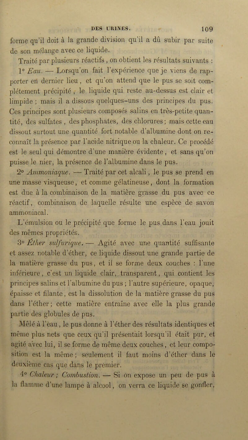 forme qu’il doit à la grande division qu’il a dû subir par suite de son mélange avec ce liquide. Traite par plusieurs réactifs , on obtient les résultats suivants : Eau. — Lorsqu’on fait l’expérience que je viens de rap- porter en dernier lieu, et qu’on attend que le pus se soit com- plètement précipité , le liquide qui reste au-dessus est clair et limpide ; mais il a dissous quelques-uns des principes du pus. Ces principes sont plusieurs composés salins en très-petite quan- tité, des sulfates , des phosphates, des chlorures; mais cette eau dissout surtout une quantité fort notable d’albumine dont on re- connaît la présence par l’acide nitrique ou la chaleur. Ce procédé est le seul qui démontre d’une manière évidente, et sans qu’on puisse le nier, la présence de l’albumine dans le pus. 2° Ammoniaque. — Traité par cet alcali, le pus se prend en une masse visqueuse, et comme gélatineuse, dont la formation est due à la combinaison de la matière grasse du pus avec ce réactif, combinaison de laquelle résulte une espèce de savon ammoniacal. L’émulsion ou le précipité que forme le pus dans l’eau jouit des mêmes propriétés. 3° Ether sulfurique. — Agité avec une quantité suffisante et assez notable d’éther, ce liquide dissout une grande partie de la matière grasse du pus, et il se forme deux couches : l’une inférieure, c’est un liquide clair, transparent, qui contient les principes salins et l’albumine du pus ; l’autre supérieure, opaque, épaisse et filante, est la dissolution de la matière grasse du pus dans l’éther; cette matière entraîne avec elle la plus grande partie des globules de pus. Mêlé à l’eau, le pus donne à l’éther des résultats identiques et même plus nets que ceux qu’il présentait lorsqu’il était pur, et agité aVec lui, il se forme de même deux couches, et leur compo- sition est la même ; seulement il faut moins d’éther dans le deuxième cas que dans le premier. 4® Chaleur ; CombusLion. — Si on expose un peu de pus à la flamme d’une lampe à alcool, on verra ce liquide se gonfler.