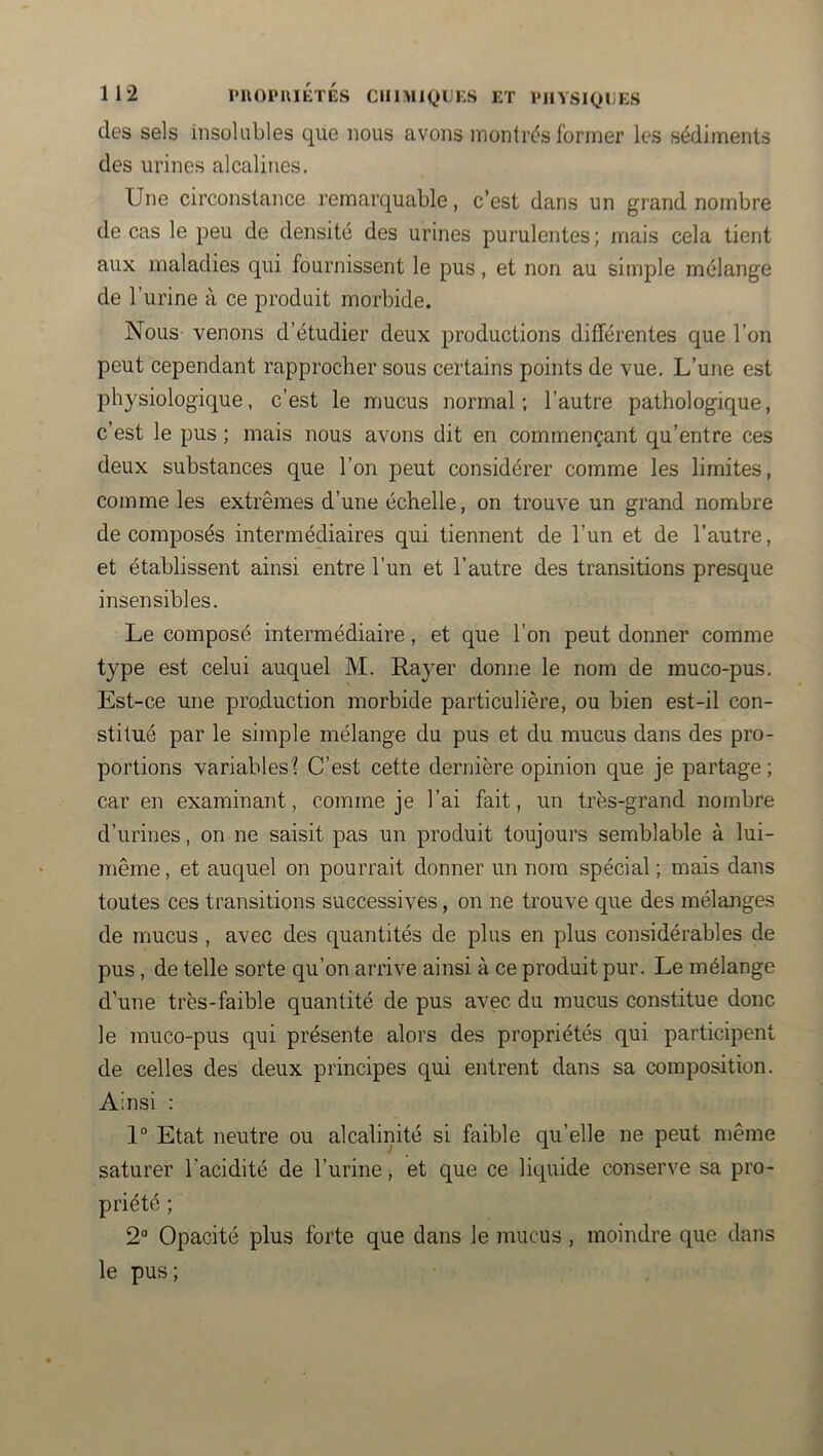 des sels insolubles que nous avons montrés former les sédiments des urines alcalines. Une circonstance remarquable, c’est dans un grand nombre de cas le peu de densité des urines purulentes ; mais cela tient aux maladies qui fournissent le pus, et non au simple mélange de l’urine à ce produit morbide. Nous venons d’étudier deux productions différentes que l’on peut cependant rapprocher sous certains points de vue. L’une est physiologique, c’est le mucus normal; l’autre pathologique, c’est le pus ; mais nous avons dit en commençant qu’entre ces deux substances que l’on peut considérer comme les limites, comme les extrêmes d’une échelle, on trouve un grand nombre décomposés intermédiaires qui tiennent de l’un et de l’autre, et établissent ainsi entre l’un et l’autre des transitions presque insensibles. Le composé intermédiaire, et que l’on peut donner comme type est celui auquel M. Rayer donne le nom de muco-pus. Est-ce une production morbide particulière, ou bien est-il con- stitué par le simple mélange du pus et du mucus dans des pro- portions variables? C’est cette dernière opinion que je partage; car en examinant, comme je l’ai fait, un très-grand nombre d’urines, on ne saisit pas un produit toujours semblable à lui- même , et auquel on pourrait donner un nom spécial ; mais dans toutes ces transitions successives, on ne trouve que des mélanges de mucus , avec des quantités de plus en plus considérables de pus, de telle sorte qu’on arrive ainsi à ce produit pur. Le mélange d’une très-faible quantité de pus avec du mucus constitue donc le muco-pus qui présente alors des propriétés qui participent de celles des deux principes qui entrent dans sa composition. Ainsi : 1° Etat neutre ou alcalinité si faible qu’elle ne peut n)ême saturer l’acidité de l’urine, et que ce liquide conserve sa pro- priété ; 2“ Opacité plus forte que dans le jnucus , moindre que dans le pus;