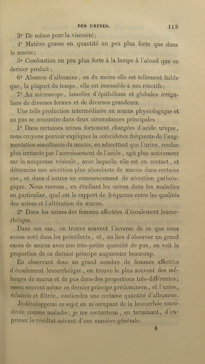 3° De même pour la viscosité ; 4“ Matière grasse en quantité un peu plus forte que dans le mucus ; 5® Combustion un peu plus forte à la lampe à l’alcool que ce dernier produit ; 6° Absence d’albumine, ou du moins elle est tellement faible que, la plupart du temps, elle est insensible à nos réactifs ; 7° Au microscope, lamelles d’épithélium et globules irrégu- liers de diverses formes et de diverses grandeurs. Une telle production intermédiaire au mucus physiologique et au pus se rencontre dans deux circonstances principales : 1° Dans certaines urines fortement chargées d’acide urique, nous croyons pouvoir expliquer la coïncidence fréquente de l’aug- mentation simultanée du mucus, en admettant que l’urine, rendue plus irritante par l’accroissement de l’acide , agit plus activement sur la muqueuse vésicale, avec laquelle elle est en contact, et détermine une sécrétion plus abondante de mucus dans certains cas , et dans d’autres un commencement de sécrétion patholo- gique. Nous verrons, en étudiant les urines dans les maladies en particulier, quel est le rapport de fréquence entre les qualités des urines et l’altération du mucus. 2° Dans les urines des femmes affectées d’écoulement leucor- rhéique. Dans ces cas, on trouve souvent l’inverse de ce que nous avons noté dans les précédents , et, au lieu d’observer un grand excès de mucus avec une très-petite quantité de pus, on voit la proportion de ce dernier principe augmenter beaucoup. En observant donc un grand nombre de femmes affectées d’écoulement leucorrhéique , on trouve le plus souvent des mé- langes de mucus et de pus dans des proportions très-différentes ; assez souvent même ce dernier principe prédominera , et l’urine, éclaircie et filtrée, contiendra une certaine quantité d’albumine. Je développerai ce sujet en m’occupant de la leucorrhée consi- dérée comme maladie; je me contenterai, en terminant, cl ex- primer le résultat suivant d’une manière générale. 8
