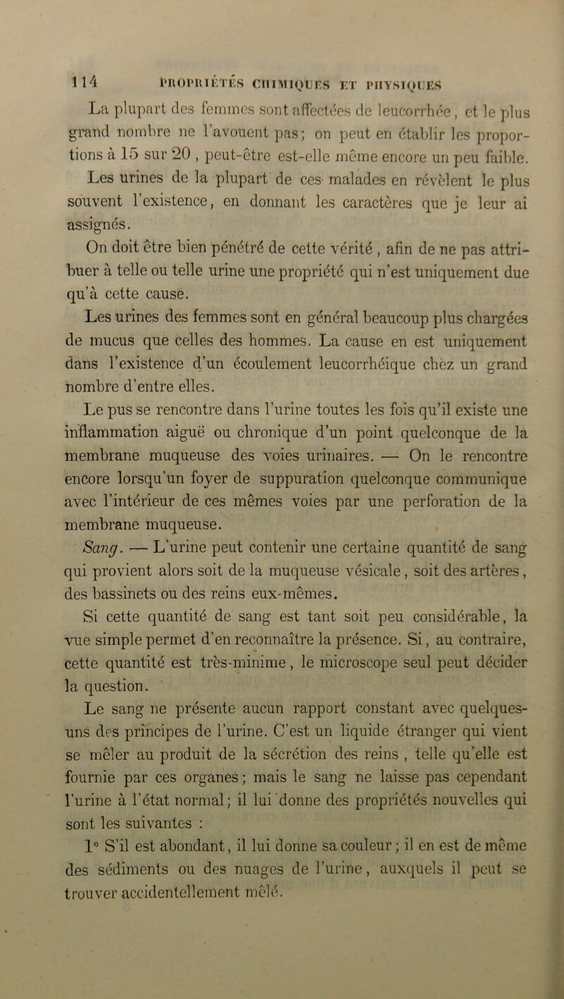 Il4 puoi'imrnîs cniMi(^)Lrs et physioues La plupart des femmes sont affectées de leucorrliée, et le plus grand nombre ne l’avouent pas; on peut en établir les propor- tions à 15 sur 20 , peut-être est-elle même encore un peu faible. Les urines de la plupart de ces malades en révèlent le plus souvent l’existence, en donnant les caractères que je leur ai assignés. On doit être bien pénétré de cette vérité , afin de ne pas attri- buer à telle ou telle urine une propriété qui n’est uniquement due qu’à cette cause. Les urines des femmes sont en général beaucoup plus chargées de mucus que celles des hommes. La cause en est uniquement dans l’existence d’un écoulement leucorrhéique chèz un grand nombre d’entre elles. Le pus se rencontre dans l’urine toutes les fois qu’il existe une inflammation aiguë ou chronique d’un point quelconque de la membrane muqueuse des voies urinaires. — On le rencontre encore lorsqu’un foyer de suppuration quelconque communique avec l’intérieur de ces mêmes voies par une perforation de la membrane muqueuse. Sang. — L’urine peut contenir une certaine quantité de sang qui provient alors soit de la muqueuse vésicale, soit des artères, des bassinets ou des reins eux-mêmes. Si cette quantité de sang est tant soit peu considérable, la vue simple permet d’en reconnaître la présence. Si, au contraire, cette quantité est très-minime, le microscope seul peut décider la question. Le sang ne présente aucun rapport constant avec quelques- uns des principes de l’urine. C’est un liquide étranger qui vient se mêler au produit de la sécrétion des reins , telle qu’elle est fournie par ces organes ; mais le sang ne laisse pas cependant l’urine à l’état normal; il lui donne des propriétés nouvelles qui sont les suivantes : 1 S’il est abondant, il lui donne sa couleur ; il en est de même des sédiments ou des nuages de l’urine, auxquels il peut se trouver accidentellement mêlé.