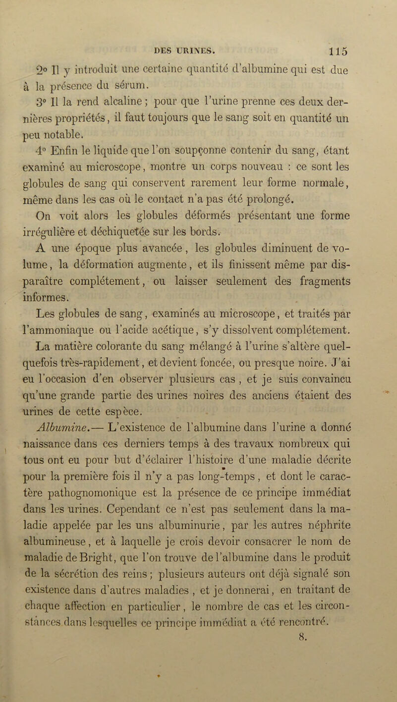 2® Il y introduit une certaine quantité d’albunuine qui est due à la présence du sérum. 3® Il la rend alcaline ; pour que l’urine prenne ces deux der- nières propriétés, il faut toujours que le sang soit en quantité un peu notable. 4® Enfin le liquide que l’on soupçonne contenir du sang, étant examiné au microscope, montre un corps nouveau : ce sont les globules de sang qui conservent rarement leur forme normale, même dans les cas où le contact n’a pas été prolongé. On voit alors les globules déformés présentant une forme irrégulière et déchiquetée sur les bords. A une époque plus avancée, les globules diminuent de vo- lume , la déformation augmente, et ils finissent même par dis- paraître complètement, ou laisser seulement des fragments informes. Les globules de sang, examinés au microscope, et traités par l’ammoniaque ou l’acide acétique, s’y dissolvent complètement. La matière colorante du sang mélangé à l’urine s’altère quel- quefois très-rapidement, et devient foncée, ou presque noire. J’ai eu l’occasion d’en observer plusieurs cas , et je suis convaincu qu’une grande partie des urines noires des anciens étaient des urines de cette espèce. Albumine.— L’existence de l’albumine dans l’urine a donné naissance dans ces derniers temps à des travaux nombreux qui tous ont eu pour but d’éclairer l’histoire d’une maladie décrite m pour la première fois il n’y a pas long-temps, et dont le carac- tère pathognomonique est la présence de ce principe immédiat dans les urines. Cependant ce n’est pas seulement dans la ma- ladie appelée par les uns albuminurie, par les autres néphrite albumineuse, et à laquelle je crois devoir consacrer le nom de maladie deBright, que l’on trouve de l’albumine dans le produit de la sécrétion des reins ; plusieurs auteurs ont déjà signalé son existence dans d’autres maladies , et je donnerai, en traitant de chaque affection en particulier, le nombre de cas et les circon- stances dans lesquelles ce principe immédiat a été rencontré. 8.