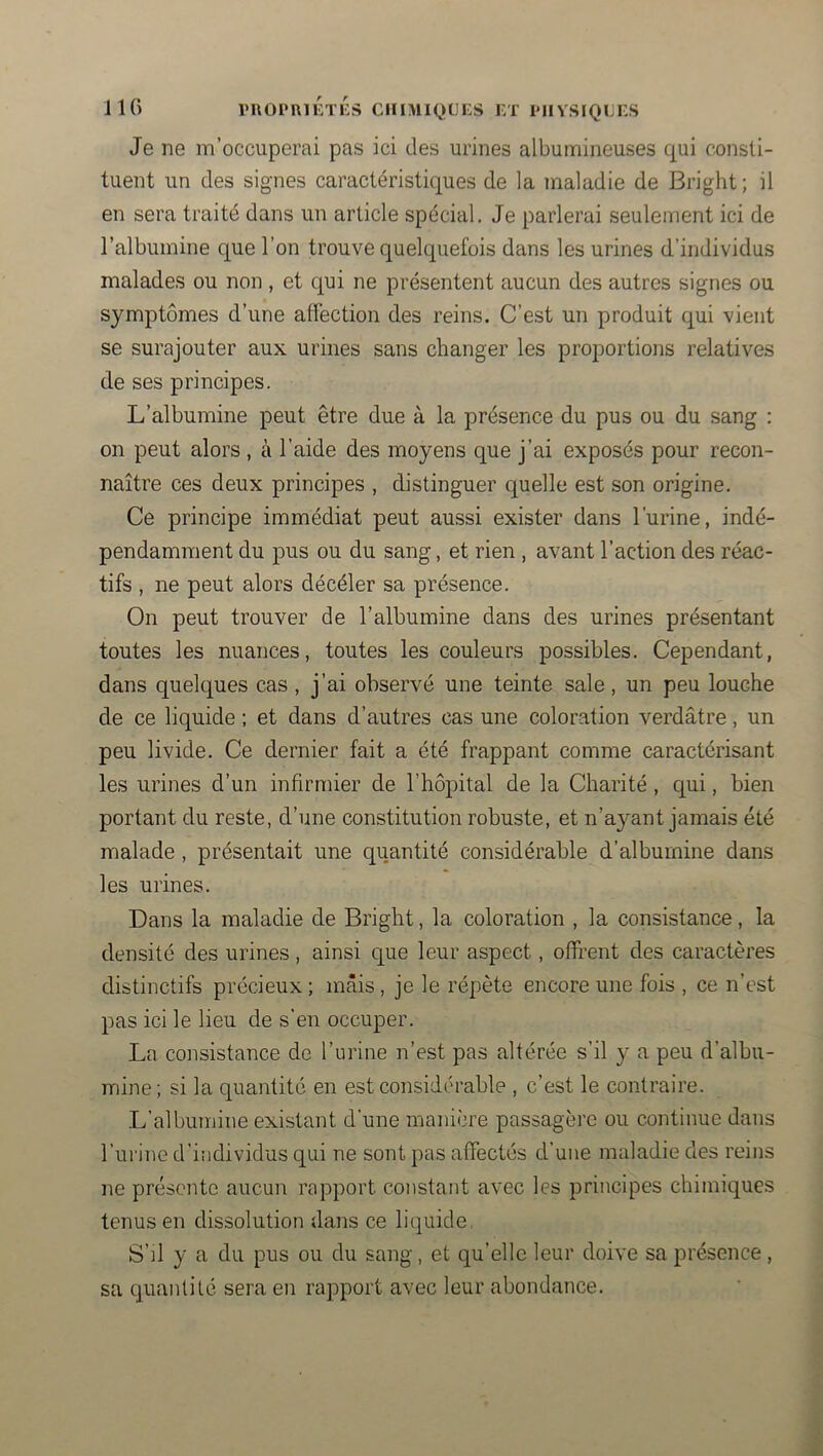 Je ne m’occuperai pas ici des urines albumineuses cj^ui consti- tuent un des signes caractéristiques de la maladie de Bright; il en sera traité dans un article spécial. Je parlerai seulement ici de l’albumine que l’on trouve quelquefois dans les urines d’individus malades ou non , et cpi ne présentent aucun des autres signes ou symptômes d’une affection des reins. C’est un produit qui vient se surajouter aux urines sans changer les proportions relatives de ses principes. L’albumine peut être due à la présence du pus ou du sang : on peut alors, à l’aide des moyens que j’ai exposés pour recon- naître ces deux principes , distinguer quelle est son origine. Ce principe immédiat peut aussi exister dans l’urine, indé- pendamment du pus ou du sang, et rien , avant l’action des réac- tifs , ne peut alors décéler sa présence. On peut trouver de l’albumine dans des urines présentant toutes les nuances, toutes les couleurs possibles. Cependant, dans quelques cas , j’ai observé une teinte sale, un peu louche de ce liquide ; et dans d’autres cas une coloration verdâtre, un peu livide. Ce dernier fait a été frappant comme caractérisant les urines d’un infirmier de l’hôpital de la Charité , qui, bien portant du reste, d’une constitution robuste, et n’aj^ant jamais été malade, présentait une quantité considérable d’albumine dans les urines. Dans la maladie de Bright, la coloration , la consistance, la densité des urines, ainsi que leur aspect, offrent des caractères distinctifs précieux ; mais, je le répète encore une fois , ce n’est pas ici le lieu de s'en occuper. La consistance de l’urine n’est pas altérée s’il y a peu d’albu- mine; si la quantité en est considérable , c’est le contraire. L’albumine existant d'une manière passagère ou continue dans l’urine d’individus qui ne sont pas affectés d’une maladie des reins ne présente aucun rapport constant avec les principes chimiques tenus en dissolution dans ce liquide, S’il y a du pus ou du sang, et qu’elle leur doive sa présence, sa quantité sera en rapport avec leur abondance.