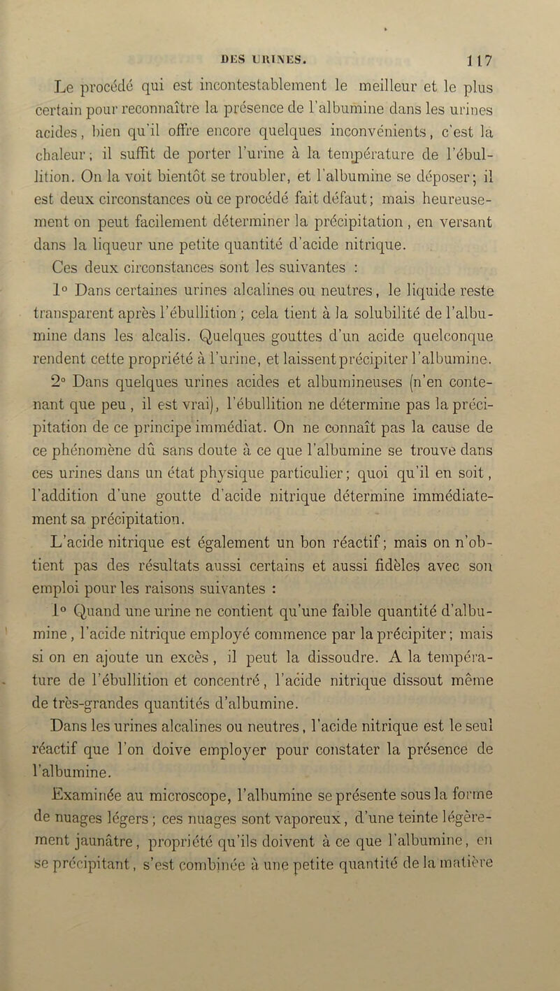 Le procédé qui est incontestablement le meilleur et le plus certain pour reconnaître la présence de l’albumine clans les urines acides, bien qu’il oifre encore quelques inconvénients, c’est la chaleur ; il suffit de porter l’urine à la temj)érature de l’ébul- lition. On la voit bientôt se troubler, et l’albumine se déposer; il est deux circonstances où ce procédé fait défaut ; mais heureuse- ment on peut facilement déterminer la précipitation , en versant dans la licpeur une petite quantité d’acide nitrique. Ces deux circonstances sont les suivantes : 1° Dans certaines urines alcalines ou neutres, le lic;[uide reste transparent après l’ébullition ; cela tient à la solubilité de l’albu- mine dans les alcalis. Quelques gouttes d’un acide quelconque rendent cette propriété à l’urine, et laissent précipiter l’albumine. 2° Dans quelques urines acides et albumineuses (n’en conte- nant que peu , il est vrai), l’ébullition ne détermine pas la préci- pitation de ce principe immédiat. On ne connaît pas la cause de ce phénomène dû sans doute à ce que l’albumine se trouve dans ces urines dans un état physique particulier; quoi qu’il en soit, l’addition d’une goutte d’acide nitrique détermine immédiate- ment sa précipitation. L’acide nitrique est également un bon réactif ; mais on n’ob- tient pas des résultats aussi certains et aussi fidèles avec son emploi pour les raisons suivantes : 1° Quand une urine ne contient qu’une faible quantité d’albu- mine , l’acide nitrique employé commence par la précipiter ; mais si on en ajoute un excès, il peut la dissoudre. A la tempéra- ture de l’ébullition et concentré, l’acide nitrique dissout même de très-grandes quantités d’albumine. Dans les urines alcalines ou neutres, l’acide nitrique est le seul réactif que l’on doive employer pour constater la présence de l’albumine. Examinée au microscope, l’albumine se présente sous la forme de nuages légers ; ces nuages sont vaporeux, d’une teinte légère- ment jaunâtre, propriété qu’ils doivent à ce que l’albumine, en se précipitant, s’est combinée à une petite quantité de la matière
