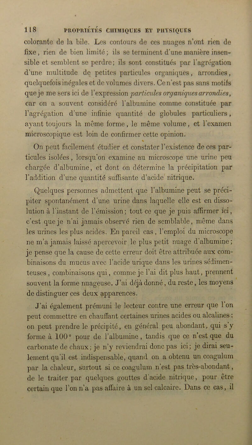 colorante de la bile. Les contours de ces nuages n’ont rien de fixe , rien de bien limité ; ils se terminent d’une manière insen- sible et semblent se perdre; ils sont constitués par l’agrégation d’une multitude de petites particules organiques, arrondies, quelquefois inégales et de volumes divers. Ce n’est pas sans motifs que je me sers ici de l’expression 'particules organiques arrorulies, car on a souvent considéré l’albumine comme constituée par l’agrégation d’une infinie quantité de globules particuliers, ayant toujours la même forme, le même volume, et l’examen microscopique est loin de confirmer cette opinion. % On peut facilement étudier et constater l’existence de ces par- ticules isolées, lorsqu’on examine au microscope une urine peu chargée d’albumine, et dont on détermine la précipitation par l’addition d’une quantité suffisante d’acide nitrique. Quelques personnes admettent que l’albumine peut se préci- piter spontanément d’une urine dans laquelle elle est en disso- lution à l’instant de l’émission; tout ce que je puis affirmer ici, c’est que je n’ai jamais observé rien de semblable, même dans les urines les plus acides. En pareil cas , l’emploi du microscope ne m’a jamais laissé apercevoir le plus petit nuage d’albumine ; je pense que la cause de cette erreur doit être attribuée aux com- binaisons du mucus avec l’acide urique dans les urines sédimen- teuses , combinaisons qui, comme je l’ai dit plus haut, prennent souvent la forme nuageuse. J’ai déjà donné, du reste, les moyens de distinguer ces deux apparences. J’ai également prémuni le lecteur contre une erreur que 1 on peut commettre en chauffant certaines urines acides ou alcalines : on peut prendre le précipité, en général peu abondant, qui s y forme à 100° pour de l’albumine, tandis que ce n’est que du carbonate de chaux; je n’y reviendrai donc pas ici; je dirai seu- lement qu’il est indispensable, quand on a obtenu un coagulum par la chaleur, surtout si ce coagulum n’est pas très-abondant, de le traiter par quelques gouttes d’acide nitrique, pour être certain que l’on n’a pas affaire à un sel calcaire. Dans ce cas, il