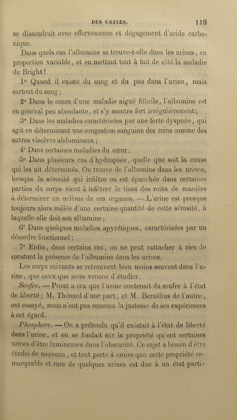 DES UKIi\ES. 1 1 9 se dissoudrait avec effervescence et dégagement d’acide carbo- nique. Dans quels cas l’albumine se trouve-t-elle dans les urines , en proportion variable , et en mettant tout à fait de côte la maladie de Briglit? Quand il existe du sang et du pus dans l’urine, mais surtout du sang ; 2° Dans le cours d’une maladie aiguë fébrile, l’albumine est en général peu abondante, et s’y montre fort irrégulièrement; 3“ Dans les maladies caractérisées par une forte dyspnée , qui agit en déterminant une congestion sanguine des reins comme des autres viscères abdominaux ; 4® Dans certaines maladies du cœur ; 5° Dans plusieurs cas d’hydropisie, quelle que soit la cause qui les ait déterminés. On trouve de l’albumine dans les urines, lorsque la sérosité qui infiltre ou est épanchée dans certaines parties du corps vient à infiltrer le tissu des reins de manière à déterminer un œdème de ces organes. — L’urine est presque toujours alors mêlée d’une certaine quantité de cette sérosité, à laquelle elle doit son albumine ; 6° Dans quelques maladies apyrétiques, caractérisées par un désordre fonctionnel ; 7° Enfin, dans certains cas, on ne peut rattacher à rien de constant la présence de l’albumine dans les urines. Les corps suivants se retrouvent bien moins souvent dans l’u- rine, que ceux que nous venons d’étudier. Soufre. — Prout a cru que l’urine contenait du soufre à l’état de liberté ; M. Thénard d’une part, et M. Berzélius de l’autre , ont essayé, mais n’ont pas reconnu la justesse de ses expériences à cet égard. Phosjjhore. — On a prétendu qu’il existait à l’état de liberté dans l’urine, et on se fondait sur la propriété qu’ont certaines urines d’être lumineuses dans l’obscurité. Ce sujet a besoin d’être étudié de nouveau , et tout porte à croire que cette propriété re- marquable et rare de quelques urines est due à un état parti-