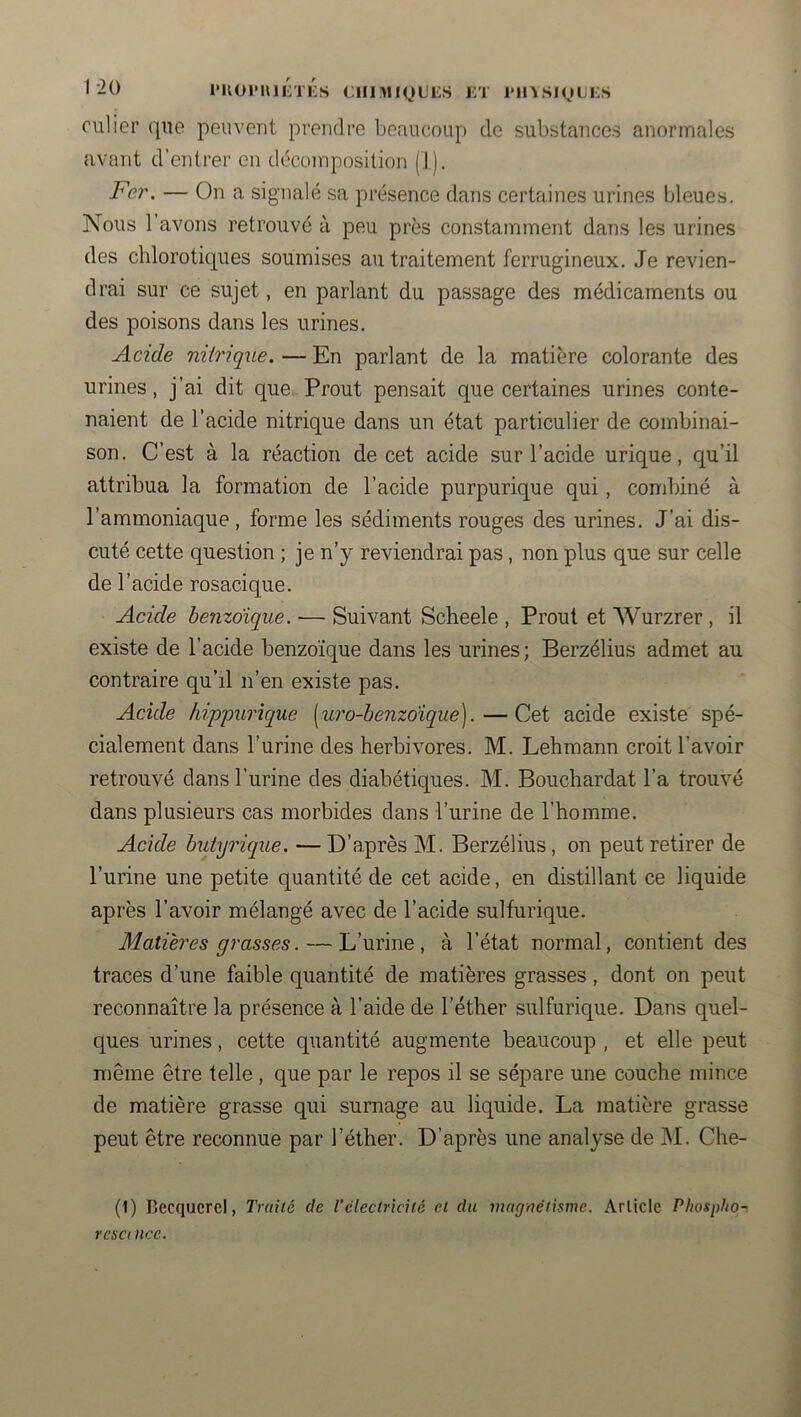 1‘^0 ruoi'niKTiis ciiniM^nJES kt i>iivsm^»li:s culicr qiie peuvent prendre beaucoup de substances anormales avant d’entrer en décomposition (1). Fer. — On a signalé sa présence dans certaines urines bleues. Nous 1 avons retrouvé à peu près constamment dans les urines des chlorotiques soumises au traitement ferrugineux. Je revien- drai sur ce sujet, en parlant du passage des médicaments ou des poisons dans les urines. Acide nitrique. — En parlant de la matière colorante des urines, j’ai dit que Prout pensait que certaines urines conte- naient de l’acide nitrique dans un état particulier de combinai- son. C’est à la réaction de cet acide sur l’acide urique, qu’il attribua la formation de l’acide purpurique qui, condûné à l’ammoniaque, forme les sédiments rouges des urines. J’ai dis- cuté cette question ; je n’y reviendrai pas, non plus que sur celle de l’acide rosacique. Acide benzoïque. — Suivant Scheele , Prout et AVurzrer , il existe de l’acide benzoïque dans les urines ; Berzélius admet au contraire qu’il n’en existe pas. Acide hippurique [ui'o-benzoîque].—Cet acide existe spé- cialement dans l’urine des herbivores. M. Lehmann croit l’avoir retrouvé dans l’urine des diabétiques. M. Bouchardat l’a trouvé dans plusieurs cas morbides dans l’urine de l’homme. Acide butyrique. — D’après M. Berzélius, on peut retirer de l’urine une petite quantité de cet acide, en distillant ce liquide après l’avoir mélangé avec de l’acide sulfurique. Matières grasses. — L’urine, à l’état normal, contient des traces d’une faible quantité de matières grasses, dont on peut reconnaître la présence à l’aide de l’éther sulfurique. Dans quel- ques urines, cette quantité augmente beaucoup , et elle peut même être telle , que par le repos il se sépare une couche mince de matière grasse qui surnage au liquide. La matière grasse peut être reconnue par l’éther. D’après une analyse de M. Che- (1) Becquerel, Traité de Vélectrkïté et du magnétisme. Article Phosphon resci nce.