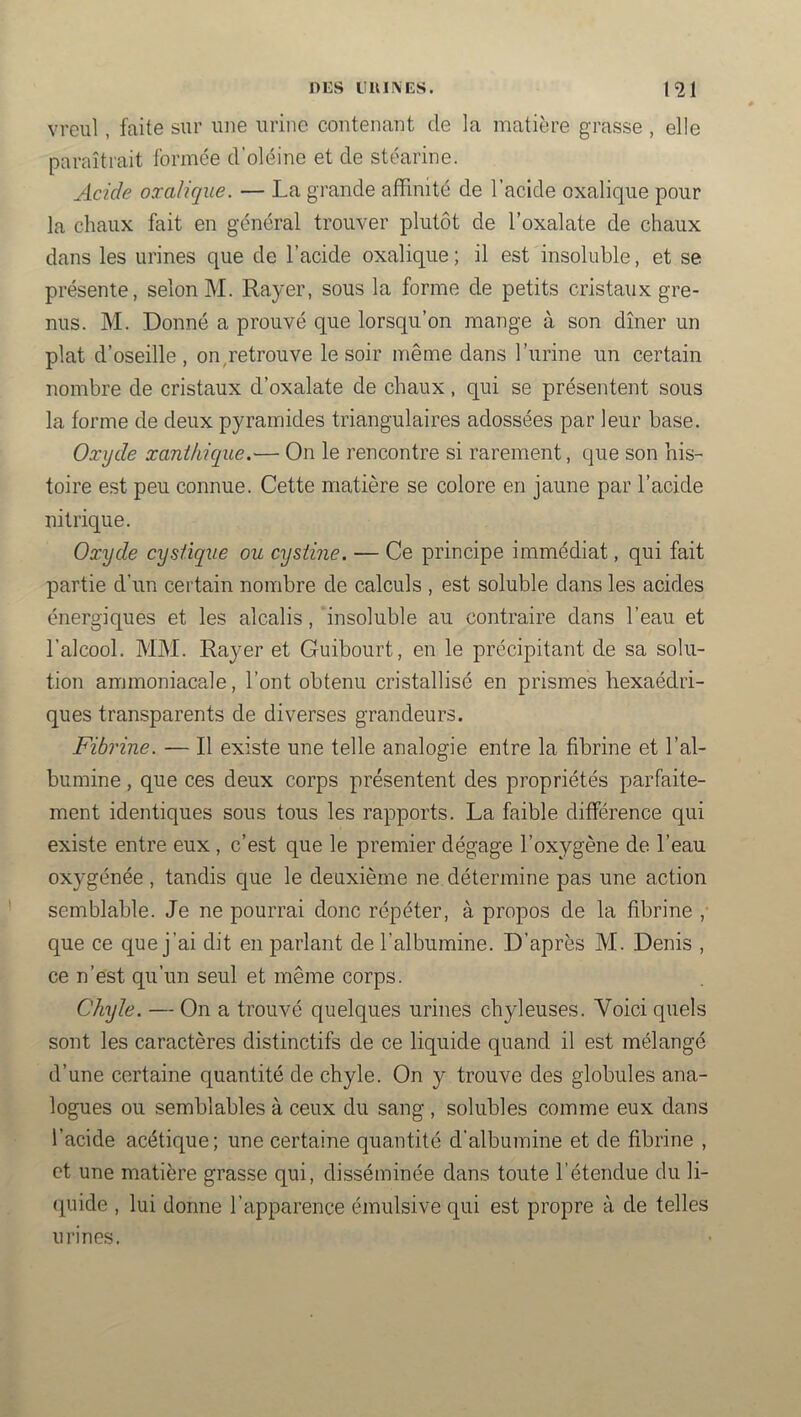 vreul, faite sur une urine contenant de la matière grasse , elle paraîtrait formée d’oléine et de stéarine. Acide oxalique. — La grande affinité de l’acide oxalique pour la chaux fait en général trouver plutôt de l'oxalate de chaux dans les urines que de l’acide oxalique ; il est insoluble, et se présente, selon M. Rayer, sous la forme de petits cristaux gre- nus. M. Donné a prouvé que lorsqu’on mange à son dîner un plat d’oseille, on,retrouve le soir même dans l’urine un certain nombre de cristaux d’oxalate de chaux, qui se présentent sous la forme de deux pyramides triangulaires adossées par leur base. Oxyde xanthique.— On le rencontre si rarement, que son his- toire est peu connue. Cette matière se colore en jaune par l’acide nitrique. Oxyde cystique ou cysiine. — Ce principe immédiat, qui fait partie d’un certain nombre de calculs , est soluble dans les acides énergiques et les alcalis, insoluble au contraire dans l’eau et l’alcool. MM. Rayer et Guibourt, en le précipitant de sa solu- tion ammoniacale, l’ont obtenu cristallisé en prismes hexaédri- ques transparents de diverses grandeurs. Fibrine. — Il existe une telle analogie entre la fibrine et l’al- bumine , que ces deux corps présentent des propriétés parfaite- ment identiques sous tous les rapports. La faible différence qui existe entre eux , c’est que le premier dégage l’oxygène de l’eau oxygénée , tandis que le deuxième ne détermine pas une action semblable. Je ne pourrai donc répéter, à propos de la fibrine ,■ que ce que j’ai dit en parlant de l’albumine. D’après M. Denis , ce n’est qu’un seul et même corps. Chyle. — On a trouvé quelques urines chyleuses. Voici quels sont les caractères distinctifs de ce liquide quand il est mélangé d’une certaine quantité de chyle. On y trouve des globules ana- logues ou semblables à ceux du sang, solubles comme eux dans l’acide acétique; une certaine quantité d’albumine et de fibrine , et une matière grasse qui, disséminée dans toute l’étendue du li- (piide , lui donne l’apparence émulsive qui est propre à de telles urines.
