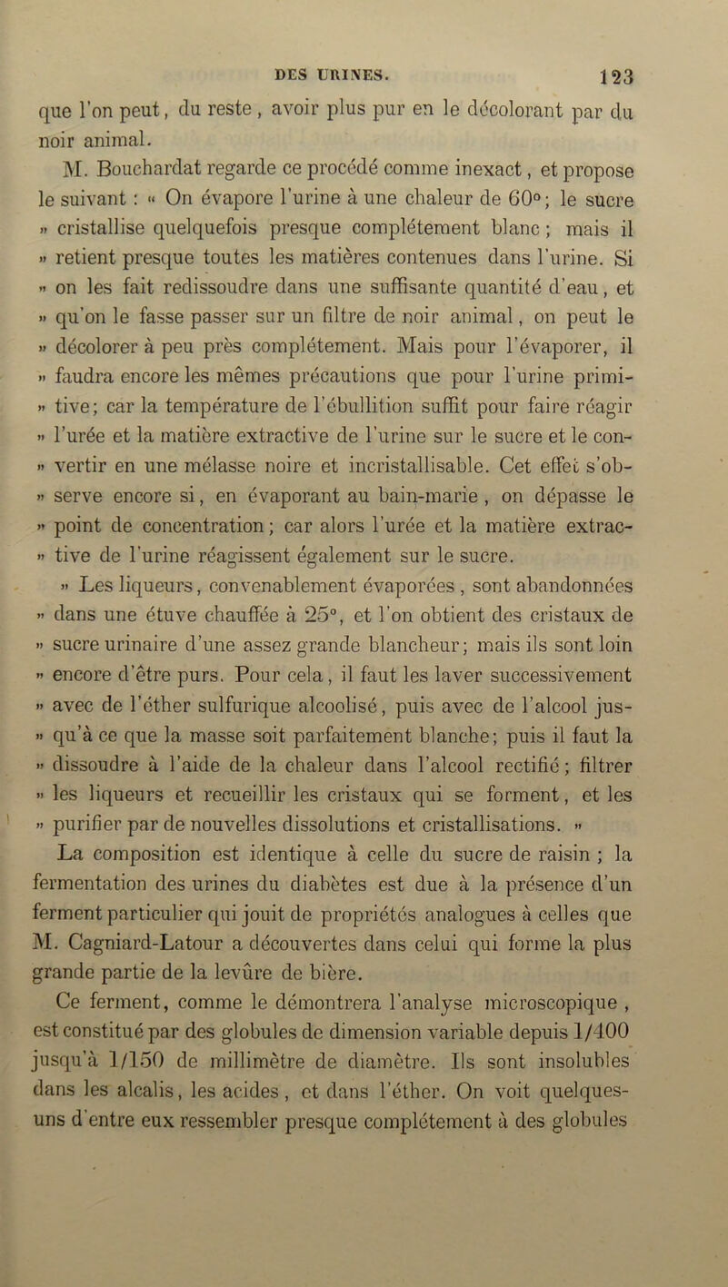 que l’on peut, du reste , avoir plus pur en le décolorant par du noir animal. M. Bouchardat regarde ce procédé comme inexact, et propose le suivant : « On évapore l’urine à une chaleur de 60°; le sucre » cristallise quelquefois presque complètement blanc ; mais il >* retient presque toutes les matières contenues dans l’urine. Si ’> on les fait redissoudre dans une suffisante quantité d’eau, et » qu’on le fasse passer sur un filtre de noir animal, on peut le » décolorer à peu près complètement. Mais pour l’évaporer, il » faudra encore les mêmes précautions que pour l’urine primi- « tive; car la température de l’ébullition suffit pour faire réagir » l’urée et la matière extractive de l’urine sur le sucre et le con- » vertir en une mélasse noire et incristallisable. Cet effet s’ob- » serve encore si, en évaporant au bain-marie , on dépasse le » point de concentration ; car alors l’urée et la matière extrac- » tive de l’urine réagissent également sur le sucre. » Les liqueurs, convenablement évaporées , sont abandonnées »> dans une étuve chauffée à 25°, et l’on obtient des cristaux de » sucre urinaire d’une assez grande blancheur; mais ils sont loin « encore d’être purs. Pour cela, il faut les laver successivement »» avec de l’éther sulfurique alcoolisé, puis avec de l’alcool jus- » qu’à ce que la masse soit parfaitement blanche; puis il faut la » dissoudre à l’aide de la chaleur dans l’alcool rectifié ; filtrer » les liqueurs et recueillir les cristaux qui se forment, et les » purifier par de nouvelles dissolutions et cristallisations. » La composition est identique à celle du sucre de raisin ; la fermentation des urines du diabètes est due à la présence d’un ferment particulier qui jouit de propriétés analogues à celles que M. Cagniard-Latour a découvertes dans celui qui forme la plus grande partie de la levûre de bière. Ce ferment, comme le démontrera l’analyse microscopique , est constitué par des globules de dimension variable depuis 1/400 jusqu’à 1/150 de millimètre de diamètre. Ils sont insolubles dans les alcalis, les acides, et dans l’éther. On voit quelques- uns d’entre eux ressembler presque complètement à des globules