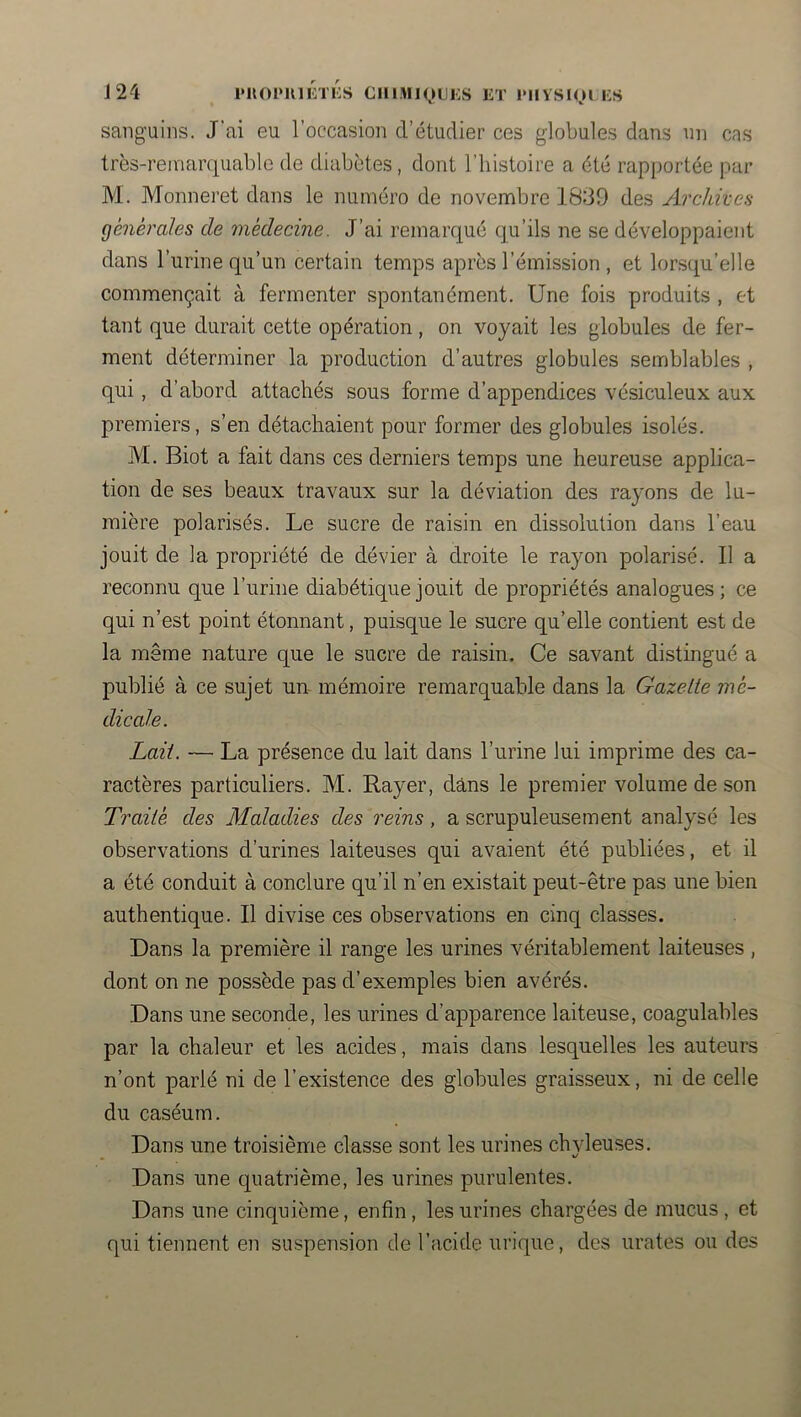 J 24 l'ROPUlÉTKS ClllMIQLJi;S ET IMIVSlOl ES sanguins. J'ai eu l’occasion d’étudier ces globules dans un cas très-remarquable de diabètes, dont l’iiistoire a été rapportée par M. Monneret dans le numéro de novembre 1839 des Archives générales de médecine. J’ai remarqué qu’ils ne se développaient dans l’urine qu’un certain temps après l’émission , et lorsqu’elle commençait à fermenter spontanément. Une fois produits , et tant que durait cette opération, on voyait les globules de fer- ment déterminer la production d’autres globules semblables , qui, d’abord attachés sous forme d’appendices vésiculeux aux premiers, s’en détachaient pour former des globules isolés. M. Biot a fait dans ces derniers temps une heureuse applica- tion de ses beaux travaux sur la déviation des rayons de lu- mière polarisés. Le sucre de raisin en dissolution dans l’eau jouit de la propriété de dévier à droite le rayon polarisé. Il a reconnu que l’urine diabétique jouit de propriétés analogues; ce qui n’est point étonnant, puisque le sucre qu’elle contient est de la même nature que le sucre de raisin. Ce savant distingué a publié à ce sujet un- mémoire remarquable dans la Gazelle mé- dicale. Lait. — La présence du lait dans l’urine lui imprime des ca- ractères particuliers. M. Rayer, dans le premier volume de son Trailé des Maladies des reins, a scrupuleusement analysé les observations d’urines laiteuses qui avaient été publiées, et il a été conduit à conclure qu’il n’en existait peut-être pas une bien authentique. Il divise ces observations en cinq classes. Dans la première il range les urines véritablement laiteuses , dont on ne possède pas d’exemples bien avérés. Dans une seconde, les urines d’apparence laiteuse, coagulables par la chaleur et les acides, mais dans lesquelles les auteurs n’ont parlé ni de l’existence des globules graisseux, ni de celle du caséum. Dans une troisième classe sont les urines chvleuses. . %/ Dans une quatrième, les urines purulentes. Dans une cinquième, enfin, les urines chargées de mucus, et qui tiennent en suspension de l’acide urique, des urates ou des