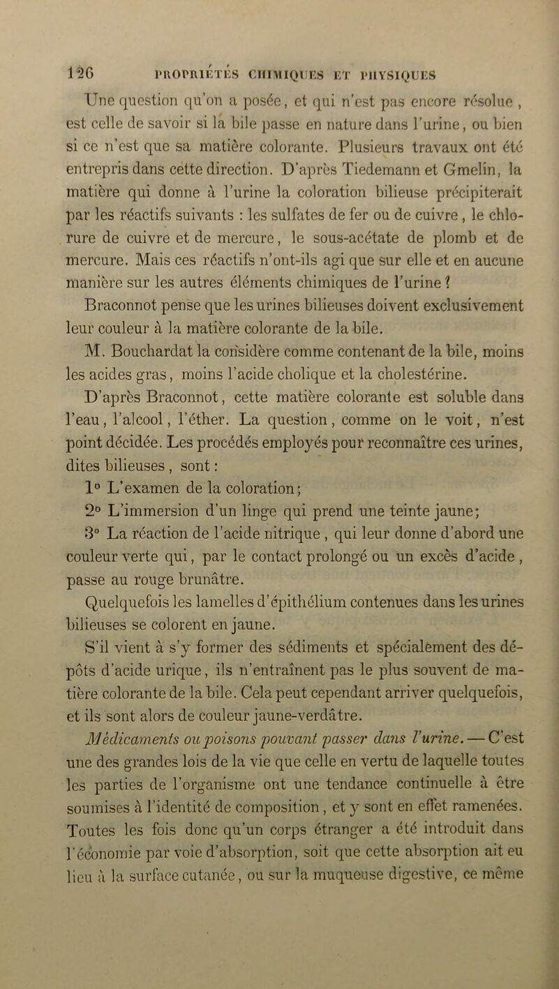 Une question qu’on a posée, et qui n’est pas encore résolue , est celle de savoir si la bile passe en nature dans l’urine, ou bien si ce n’est que sa matière colorante. Plusieurs travaux ont été entrepris dans cette direction. D’après Tiedemann et Gmelin, la matière qui donne à l’urine la coloration bilieuse précipiterait par les réactifs suivants : les sulfates de fer ou de cuivre, le chlo- rure de cuivre et de mercure, le sous-acétate de plomb et de mercure. Mais ces réactifs n’ont-ils agi que sur elle et en aucune manière sur les autres éléments chimiques de l’urine ? Braconnot pense que les urines bilieuses doivent exclusivement leur couleur à la matière colorante de la bile. M. Bouchardat la considère comme contenant de la bile, moins les acides gras, moins l’acide cholique et la cholestérine. D’après Braconnot, cette matière colorante est soluble dans l’eau, l’alcool, l’éther. La question, comme on le voit, n’est point décidée. Les procédés employés pour reconnaître ces urines, dites bilieuses , sont : 1° L’examen de la coloration; 2° L’immersion d’un linge qui prend une teinte jaune; 3° La réaction de l’acide nitrique , qui leur donne d’abord une couleur verte qui, par le contact prolongé ou un excès d’acide , passe au rouge brunâtre. Quelquefois les lamelles d’épithélium contenues dans les urines bilieuses se colorent en jaune. S’il vient à s’y former des sédiments et spécialement des dé- pôts d’acide urique, ils n’entraînent pas le plus souvent de ma- tière colorante de la bile. Cela peut cependant arriver quelquefois, et ils sont alors de couleur jaune-verdâtre. Médicaments ou poisons j)owüani passer dans l’urine. — C’est une des grandes lois de la vie que celle en vertu de laquelle toutes les parties de l’organisme ont une tendance continuelle à être soumises à l’identité de composition, et y sont en effet ramenées. Toutes les fois donc qu’un corps étranger a été introduit dans l'économie par voie d’absorption, soit que cette absorption ait eu lieu à la surface cutanée, ou sur la muqueuse digestive, ce même