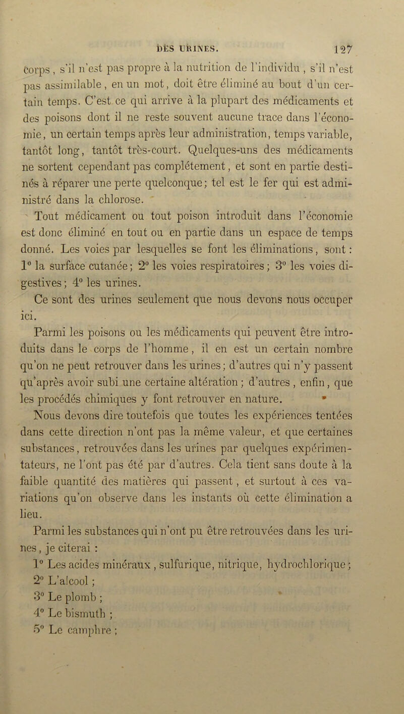 Corps , s’il n’est pas propre à la nutiition de l’individu , s’il n’est pas assimilable , en un mot, doit être éliminé au bout d’un cer- tain temps. C’est ce qui arrive à la plupart des médicaments et des poisons dont il ne reste souvent aucune trace dans l’écono- mie, un certain temps après leur administration, temps variable, tantôt long, tantôt très-court. Quelques-uns des médicaments ne sortent cependant pas complètement, et sont en partie desti- nés à réparer une perte quelconque ; tel est le fer qui est admi- nistré dans la chlorose. ' Tout médicament ou tout poison introduit dans l’économie est donc éliminé en tout ou en partie dans un espace de temps donné. Les voies par lesquelles se font les éliminations, sont : 1” la surface cutanée ; 2° les voies respiratoires ; 3” les voies di- gestives; 4° les urines. Ce sont des urines seulement que nous devons nous occuper ici. Parmi les poisons ou les médicaments qui peuvent être intro- duits dans le corps de l’homme, il en est un certain nombre qu’on ne peut retrouver dans les urines; d’autres qui n’y passent qu’après avoir subi une certaine altération ; d’autres , enfin, que les procédés chimiques y font retrouver en nature. • Nous devons dire toutefois que toutes les expériences tentées dans cette direction n’ont pas la même valeur, et que certaines substances , retrouvées dans les urines par quelques expérimen- tateurs, ne l’ont pas été par d’autres. Cela tient sans doute à la faible quantité des matières qui passent, et surtout à ces va- riations qu’on observe dans les instants où cette élimination a lieu. Parmi les substances qui n’ont pu être retrouvées dans les uri- nes , je citerai : 1” Les acides minéraux , sulfurique, nitrique, hydrochlorique ; 2” L’alcool ; 3” Le plomb ; 4® Le bismuth ; 5® Le camphre ;