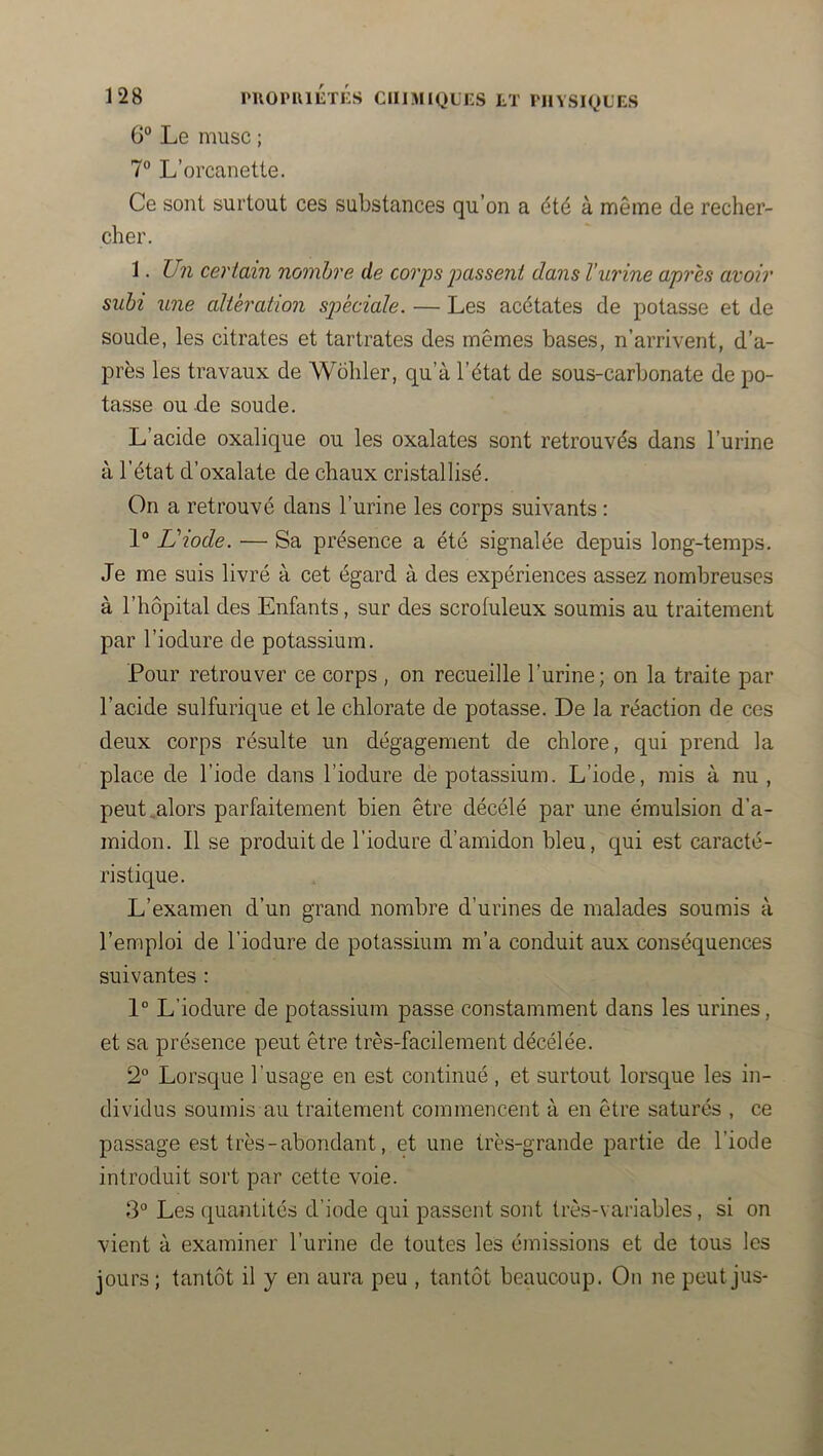 l'IlOPUlETES CIIIMIQLKS LT PHYSIQUES G® Le musc ; 7“ L’orcanette. Ce sont surtout ces substances qu’on a été à même de recher- cher. 1. Un certain nombre de coiys jMssent dans l'urine après avoir subi une altération spéciale. — Les acétates de potasse et de soude, les citrates et tartrates des mêmes bases, n’arrivent, d’a- près les travaux de Wôhler, qu’à l’état de sous-carbonate de po- tasse ou de soude. L’acide oxalique ou les oxalates sont retrouvés dans l’urine à l’état d’oxalate de chaux cristallisé. On a retrouvé dans l’urine les corps suivants : 1“ Uiode. — Sa présence a été signalée depuis long-temps. Je me suis livré à cet égard à des expériences assez nombreuses à l’hôpital des Enfants, sur des scrofuleux soumis au traitement par l’iodure de potassium. Pour retrouver ce corps , on recueille l’urine; on la traite par l’acide sulfurique et le chlorate de potasse. De la réaction de ces deux corps résulte un dégagement de chlore, qui prend la place de l’iode dans l’iodure de potassium. L’iode, rais à nu, peut ..alors parfaitement bien être décélé par une émulsion d’a- midon. Il se produit de l’iodure d’amidon bleu, qui est caracté- ristique. L’examen d’un grand nombre d’urines de malades soumis à l’emploi de l’iodure de potassium m’a conduit aux conséquences suivantes : 1° L’iodure de potassium passe constamment dans les urines, et sa présence peut être très-facilement décelée. 2° Lorsque l’usage en est continué , et surtout lorsque les in- dividus soumis au traitement commencent à en être saturés , ce passage est très-abondant, et une très-grande partie de l’iode introduit sort par cette voie. 3° Les (quantités d’iode qui passent sont très-variables, si on vient à examiner l’urine de toutes les émissions et de tous les jours ; tantôt il y en aura peu , tantôt beaucoup. On ne peut jus-
