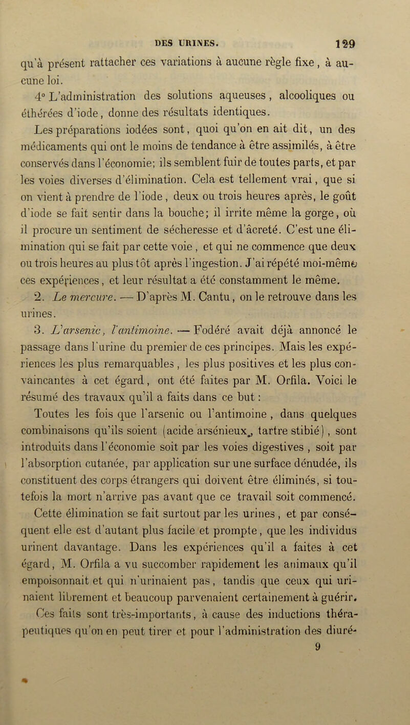 qu’à présent rattacher ces variations à aucune règle fixe, à au- cune loi. 4° L’administration des solutions aqueuses , alcooliques ou élhérées d’iode, donne des résultats identiques. Les préparations iodées sont, quoi qu’on en ait dit, un des médicaments qui ont le moins de tendance à être assimilés, à être conservés dans l’économie; ils semblent fuir de toutes parts, et par les voies diverses d’élimination. Cela est tellement vrai, que si on vient à prendre de l’iode , deux ou trois heures après, le goût d’iode se fait sentir dans la bouche; il irrite même la gorge, où il procure un sentiment de sécheresse et d’âcreté. C’est une éli- mination qui se fait par cette voie , et qui ne commence que deux ou trois heures au plus tôt après l’ingestion. J’ai répété moi-mêméj ces expériences, et leur résultat a été constamment le même. *2. Le mercure. — D’après M. Cantu, on le retrouve dans les urines. 3. Varsenic, — Fodéré avait déjà annoncé le passage dans l’urine du premier de ces principes. Mais les expé- riences les plus remarquables , les plus positives et les plus con- vaincantes à cet égard, ont été faites par M. Orfila. Voici le résumé des travaux qu’il a faits dans ce but : Toutes les fois que l'arsenic ou l’antimoine , dans quelques combinaisons qu’ils soient (acide arsénieux,, tartre stibié), sont introduits dans l’économie soit par les voies digestives , soit par l’absorption cutanée, par application sur une surface dénudée, ils constituent des corps étrangers qui doivent être éliminés, si tou- tefois la mort n’arrive pas avant que ce travail soit commencé. Cette élimination se fait surtout par les urines , et par consé- quent elle est d’autant plus facile et prompte, que les individus urinent davantage. Dans les expériences qu’il a faites à cet égard, M. Orfila a vu succomber rapidement les animaux qu’il empoisonnait et qui n’urinaient pas, tandis que ceux qui uri- naient librement et beaucoup parvenaient certainement à guérir. Ces faits sont très-importants, à cause des inductions théra- peutiques qu’on en peut tirer et pour l’administration des diuré- 9