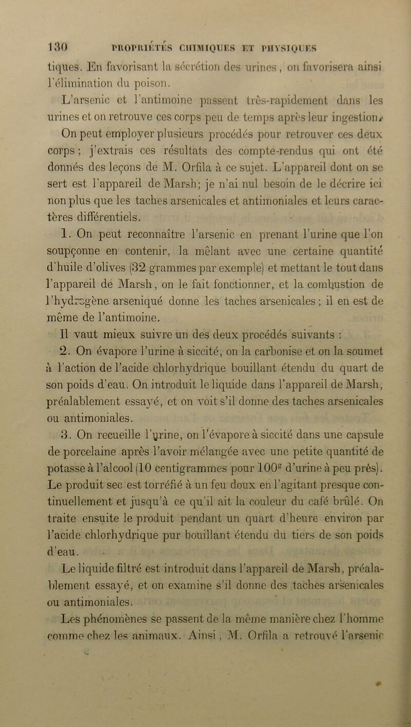 tiques. En favorisant la sdcrclion des urines , on favorisera ainsi l’élimination du poison. L’arsenic et l’antimoine passent très-rapidement dans les urines et on retrouve ces corps peu de temps après leur ingestion*' On peut employer plusieurs procédés pour retrouver ces deux corps ; j’extrais ces résultats des compte-rendus qui ont été donnés des leçons de M. Orfila à ce sujet. L’appareil dont on se sert est l’appareil de Marsh; je n’ai nul besoin de le décrire ici non plus que les taches arsenicales et antimoniales et leurs carac- tères différentiels. 1. On peut reconnaître l’arsenic en prenant l’urine que l’on soupçonne en contenir, la mêlant avec une certaine quantité d’huile d’olives (32 grammes par exemple) et mettant le tout dans l’appareil de Marsh, on le fait fonctionner, et la comhustion de l’hydrcgène arseniqué donne les taches arsenicales; il en est de même de l’antimoine. Il vaut mieux suivre un des deux procédés suivants : 2. On évapore l’urine à siccité, on la carbonise et on la soumet à l’action de l’acide chlorhydrique bouillant étendu du quart de son poids d’eau. On introduit le liquide dans l’appareil de Marsh, préalablement essayé, et on voit s’il donne des taches arsenicales ou antimoniales. 3. On recueille l’yrine, on l’évapore à siccité dans une capsule de porcelaine après l’avoir mélangée avec une petite quantité de potasse à l’alcool (10 centigrammes pour 100^ d’urine à peu près). Le produit sec est torréfié à un feu doux en l’agitant presque con- tinuellement et jusqu’à ce qu’il ait la couleur du café brûlé. On traite ensuite le produit pendant un quart d’heure environ par l’acide chlorhydrique pur bouillant étendu du tiers de son poids d’eau. Le liquide filtré est introduit dans l’appareil de Marsh, préala- blement essayé, et on examine s’il donne des taches arsenicales ou antimoniales. Les phénomènes se passent de la même manière chez l’homme coimne chez les animaux. Ainsi, M. Orfila a retrouvé l’arsenic