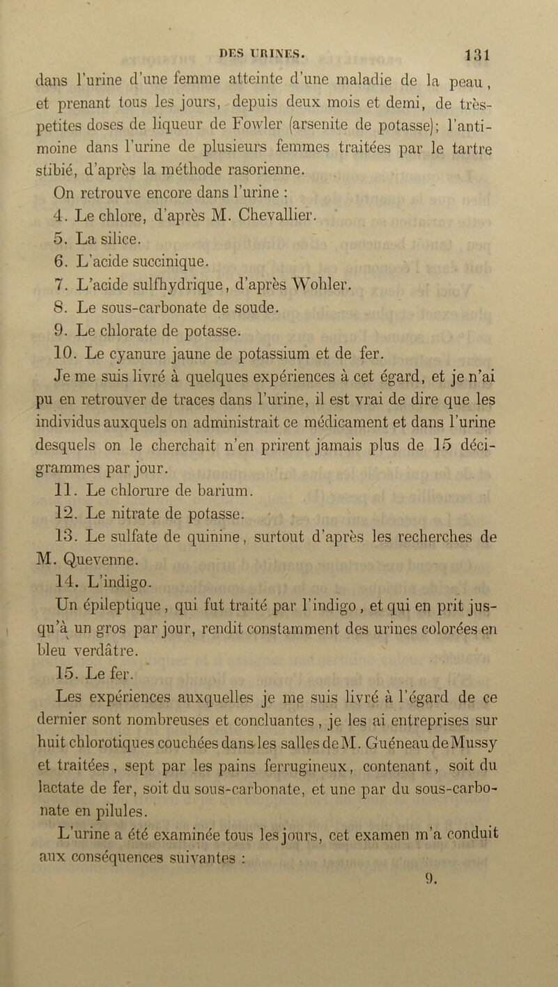 dans l’urine d’une femme atteinte d’une maladie de la peau, et prenant tous les jours, depuis deux mois et demi, de très- petites doses de liqueur de Fowler (arsenite de potasse); l’anti- moine dans l’urine de plusieurs femmes traitées par le tartre stibié, d’apres la méthode rasorienne. On retrouve encore dans l’urine : 4. Le chlore, d’après M. Chevallier, 5. La silice. 6. L’acide succinique. 7. L’acide sulfhydrique, d’après Wohler. 8. Le sous-carbonate de soude, 9. Le chlorate de potasse. 10. Le cyanure jaune de potassium et de fer. Je me suis livré à quelc[ues expériences à cet égard, et je n’ai pu en retrouver de traces dans l’urine, il est vrai de dire que les individus auxquels on administrait ce médicament et dans l’urine desquels on le cherchait n’en prirent jamais plus de 15 déci- grammes par jour. 11. Le chlorure de barium. 12. Le nitrate de potasse. 13. Le sulfate de quinine, surtout d’après les recherches de M. Quevenne. 14. L’indigo. Un épileptique , qui fut traité par l’indigo , et qui en prit jus- qu’à un gros par jour, rendit constamment des urines colorées en bleu verdâtre. 15. Le fer. Les expériences auxquelles je me suis livré à l’égard de ce dernier sont nombreuses et concluantes, je les ai entreprises sur huit chlorotiques couchées dans-les salles deM. Guéneau deMussy et traitées , sept par les pains ferrugineux, contenant, soit du lactate de fer, soit du sous-carbonate, et une par du sous-carbo- nate en pilules. L’urine a été examinée tous les jours, cet examen m’a conduit aux conséquences suivantes : 9.