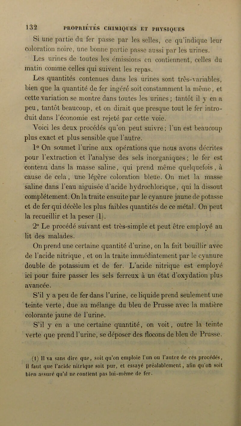Si une partie du fer passe par les selles, ce qu’indique leur coloration noire, une bonne partie passe aussi par les urines. Les urines de toutes les cniissions en contiennent, celles du matin comme celles qui suivent les repas. Les quantités contenues dans les urines sont très-variables, ^ I bien que la quantité de fer ingéré soit constamment la même, et cette variation se montre dans toutes les urines ; tantôt il y en a peu, tantôt beaucoup, et on dirait que presque tout le fer intro- duit dans l’économie est rejeté par cette voie. Voici les deux procédés qu’on peut suivre ; l’un est beaucoup plus exact et plus sensible que l’autre. 1° On soumet l’urine aux opérations que nous avons décrites pour l’extraction et l’analyse des sels inorganiques ; le fer est contenu dans la masse saline, qui prend même quelquefois, à cause de cela, une légère coloration bleue. On met la masse saline dans l’eau aiguisée d’acide hydrochlorique, qui la dissout complètement. On la traite ensuite par le cyanure jaune de potasse et de fer qui décèle les plus faibles quantités de ce métal. On peut la recueillir et la peser (1). 2“ Le procédé suivant est très-simple et peut être employé au lit des malades. On prend une certaine quantité d’urine, on la fait bouillir avec de l’acide nitrique , et on la traite immédiatement par le cyanure double de potassium et de fer. L’acide nitrique est employé ici pour faire passer les sels ferreux à un état d’oxydation plus avancée. S’il y a peu de fer dans l’urine, ce liquide prend seulement une teinte verte, due au mélange du bleu de Prusse avec la matière colorante jaune de l’urine. S’il y en a une certaine quantité, on voit, outre la teinte ' verte que prend l’urine, se déposer des flocons de bleu de Prusse. (I) Il va sans dire que, soit qu’on emploie l’un ou l’autre de ces procédés, il faut que l’acide nitrique soit pur, et essayé préalablement, afin qu’on .soit bien assuré qu’il ne contient pas Iiii-méme de fer.