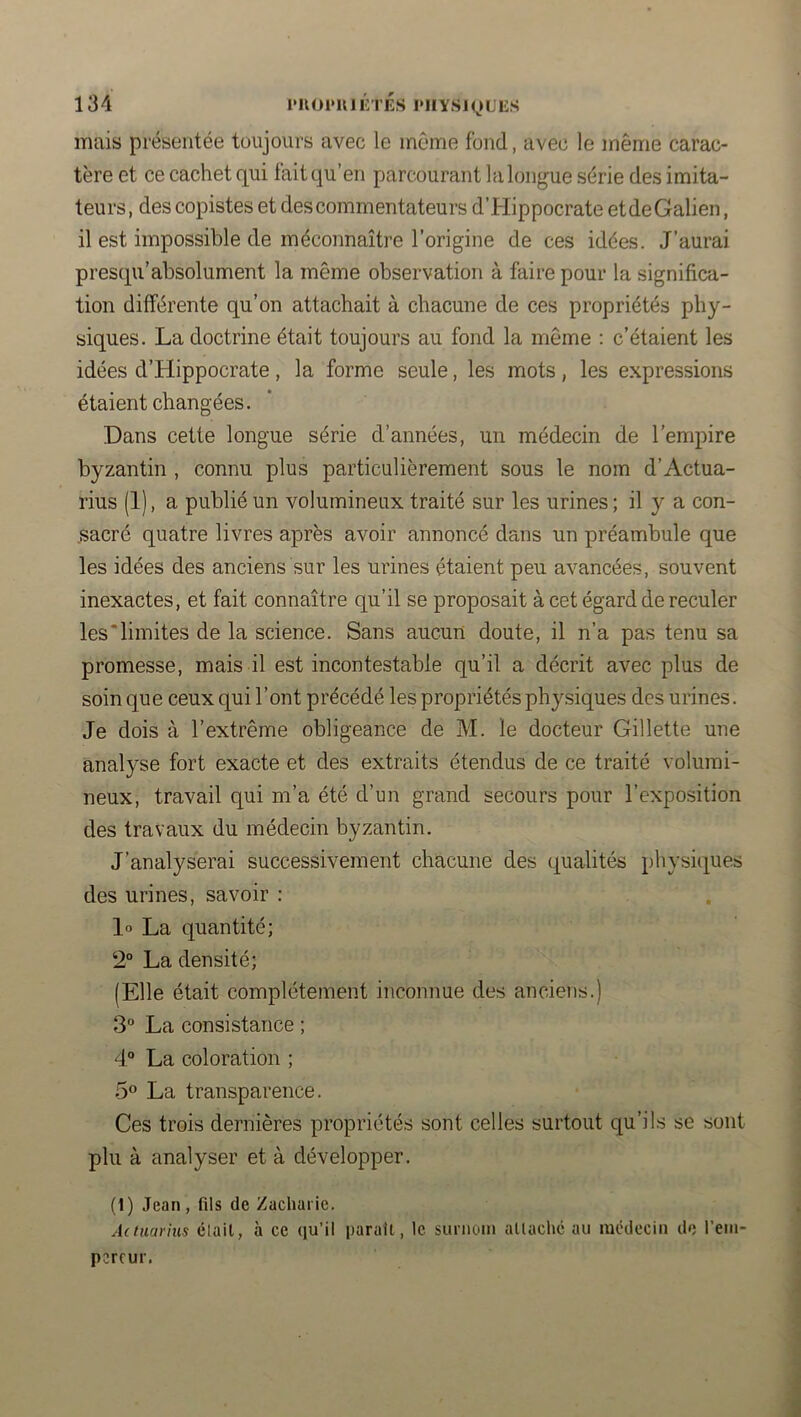 mais présentée toujours avec le même fond, avec le même carac- tère et ce cachet qui fait qu’en parcourant la longue série des imita- teurs, des copistes et des commentateurs d’Hippocrate et de Galien, il est impossible de méconnaître l’origine de ces idées. J’aurai prescpi’absolument la même observation à faire pour la significa- tion différente qu’on attachait à chacune de ces propriétés phy- siques. La doctrine était toujours au fond la même ; c’étaient les idées d’Hippocrate , la forme seule, les mots , les expressions étaient changées. Dans cette longue série d’années, un médecin de l’empire byzantin , connu plus particulièrement sous le nom d’Actua- rius (1), a publié un volumineux traité sur les urines ; il y a con- .sacré quatre livres après avoir annoncé dans un préambule que les idées des anciens sur les urines étaient peu avancées, souvent inexactes, et fait connaître qu’il se proposait à cet égard de reculer les‘limites de la science. Sans aucun doute, il n’a pas tenu sa promesse, mais il est incontestable qu’il a décrit avec plus de soin que ceux qui l’ont précédé les propriétés physiques des urines. Je dois à l’extrême obligeance de M. le docteur Gillette une analyse fort exacte et des extraits étendus de ce traité volumi- neux, travail qui m’a été d’un grand secours pour l’exposition des travaux du médecin byzantin. J’analyserai successivement chacune des qualités physi(i[ues des urines, savoir : 1» La quantité; 2“ La densité; (Elle était complètement inconnue des anciens.) 3° La consistance ; 4° La coloration ; 5® La transparence. Ces trois dernières propriétés sont celles surtout qu’ils se sont plu à analyser et à développer. (1) Jean, fils de Zacharie. Actnai'ius clait, à ce (lu’il parait, le surnom allachc au mcdecin do l’ein- percur.