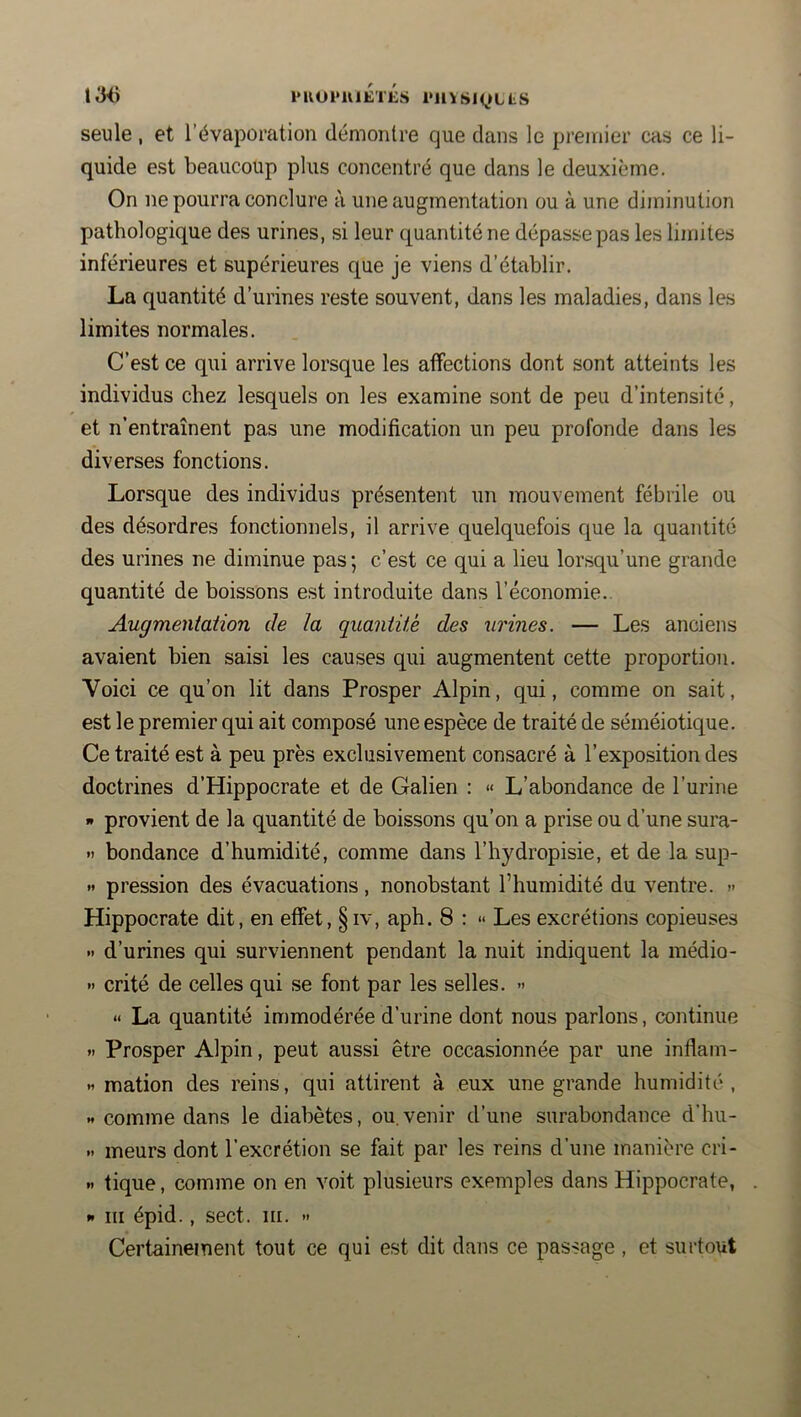 13<) l*K01*UlÉ'iÉs i'llYSl(^»LLS seule, et l’évaporation démontre que dans le premier cas ce li- quide est beaucoup plus concentré que dans le deuxième. On ne pourra conclure à une augmentation ou à une diminution pathologique des urines, si leur quantité ne dépasse pas les limites inférieures et supérieures que je viens d’établir. La quantité d’urines reste souvent, dans les maladies, dans les limites normales. C’est ce qui arrive lorsque les affections dont sont atteints les individus chez lesquels on les examine sont de peu d’intensité, et n’entraînent pas une modification un peu profonde dans les diverses fonctions. Lorsque des individus présentent un mouvement fébrile ou des dé.sordres fonctionnels, il arrive quelquefois que la quantité des urines ne diminue pas; c’est ce qui a lieu lorsqu’une grande quantité de boissons est introduite dans l’économie.. Augmentation de la quantité des urines. — Les anciens avaient bien saisi les causes qui augmentent cette proportion. Voici ce qu’on lit dans Prosper Alpin, qui, comme on sait, est le premier qui ait composé une espèce de traité de séméiotique. Ce traité est à peu près exclusivement consacré à l’exposition des doctrines d’Hippocrate et de Galien : « L’abondance de l’urine » provient de la quantité de boissons qu’on a prise ou d’une sura- » bondance d’humidité, comme dans l’hydropisie, et de la sup- » pression des évacuations, nonobstant l’humidité du ventre. » Hippocrate dit, en effet, §iv, aph. 8 : » Les excrétions copieuses •< d’urines qui surviennent pendant la nuit indiquent la médio- »> crité de celles qui se font par les selles. » « La quantité immodérée d’urine dont nous parlons, continue *. Prosper Alpin, peut aussi être occasionnée par une inflam- .1 mation des reins, qui attirent à eux une grande humidité , « comme dans le diabètes, ou.venir d’une surabondance d'hu- >• meurs dont l’excrétion se fait par les reins d’une manière cri- « tique, comme on en voit plusieurs exemples dans Hippocrate, »« III épid., sect. iii. •> Certainement tout ce qui est dit dans ce passage , et surtout