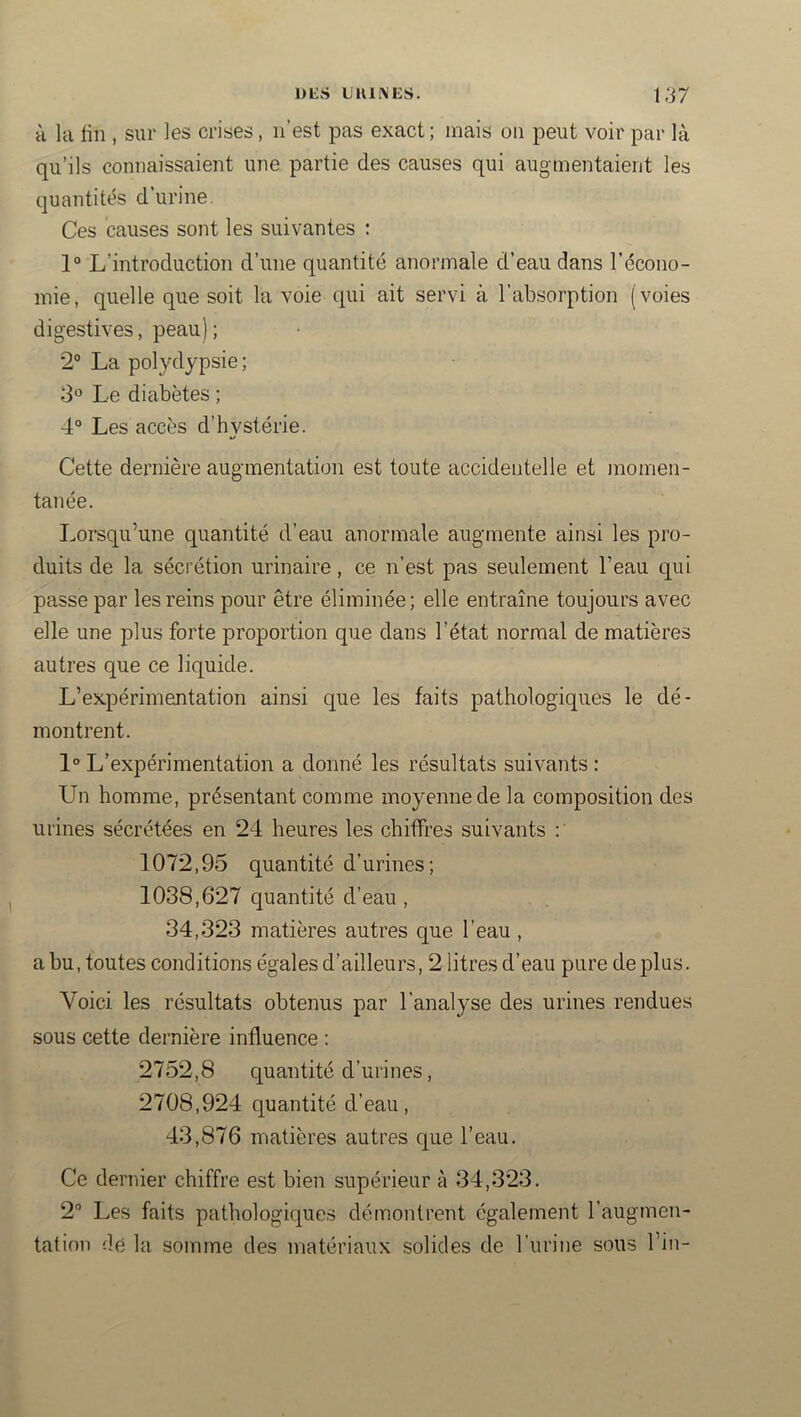 H la lin , sur les crises, n’est pas exact ; mais on peut voir par là qu’ils connaissaient une partie des causes qui augmentaient les quantités d’urine. Ces causes sont les suivantes : 1° L’introduction d’une quantité anormale d’eau dans l’écono- mie, quelle que soit la voie qui ait servi à l’absorption (voies digestives, peau) ; 2° La polydypsie; 3*^ Le diabètes ; 4° Les accès d’hvstérie. Cette dernière augmentation est toute accidentelle et momen- tanée. Lorsqu’une quantité d’eau anormale augmente ainsi les pro- duits de la sécrétion urinaire, ce n’est pas seulement l’eau qui passe par les reins pour être éliminée; elle entraîne toujours avec elle une plus forte proportion que dans l’état normal de matières autres que ce liquide. L’expérimentation ainsi que les faits pathologiques le dé- montrent. 1° L’expérimentation a donné les résultats suivants : Un homme, présentant comme moyenne de la composition des urines sécrétées en 24 heures les chiffres suivants 1072,95 quantité d’urines; 1038,627 quantité d’eau, 34,323 matières autres que l’eau, a bu, toutes conditions égales d’ailleurs, 2 litres d’eau pure de plus. Voici les résultats obtenus par l’analyse des urines rendues sous cette dernière influence : 2752,8 quantité d’urines, 2708,924 quantité d’eau, 43,876 matières autres que l’eau. Ce dernier chiffre est bien supérieur à 34,323. 2” Les faits pathologiques démontrent également l’augmen- tation dé la somme des matériaux solides de l’iirine sous l’in-