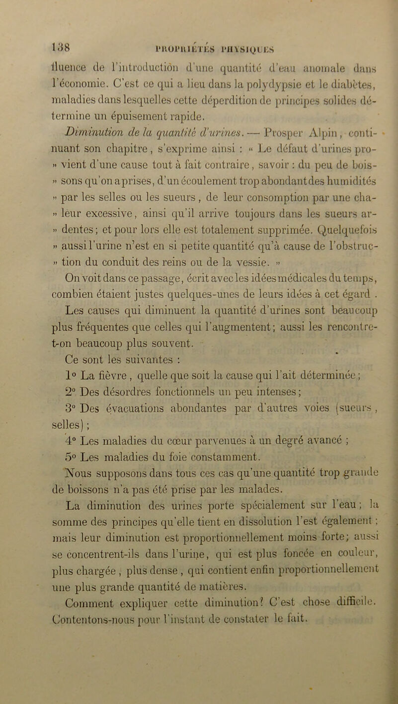 l*noi*U1 liTKS l'II VsIQ L i:s llaeiice de l’introduction d’une quantité d’eau anomale dans l’économie. C’est ce qui a lieu dans la polydypsie et le diabètes, maladies dans lesquelles cette déperdition de principes solides dé- termine un épuisement rapide. Diminution de la quantité d’urines. — Prosper Alpin, conti- - nuant son chapitre, s’exprime ainsi : <• Le défaut d’urines pro- » vient d’une cause tout à fait contraire, savoir : du peu de bois- » sons qu’on aprises, d’un écoulement trop abondantdes humidités » par les selles ou les sueurs , de leur consomption par une cha- » leur excessive, ainsi qu’il arrive toujours dans les sueurs ar- » dentes; et pour lors elle est totalement supprimée. Quelquefois » aussi l’urine n’est en si petite quantité qu’à cause de l’obstruc- » tion du conduit des reins ou de la vessie. » On voit dans ce passage, écrit avec les idées médicales du temps, combien étaient justes quelques-unes de leurs idées à cet égard . Les causes qui diminuent la quantité d’urines sont beaucoup plus fréquentes que celles qui l’augmentent; aussi les rencontre- t-on beaucoup plus souvent. Ce sont les suivantes : 1° La fièvre , quelle que soit la cause qui l’ait déterminée ; 2“ Des désordres fonctionnels un peu intenses ; 3“ Des évacuations abondantes par d’autres voies (sueurs , selles) ; 4° Les maladies du cœur parvenues à un degré avancé ; 5® Les maladies du foie constamment. Nous supposons dans tous ces cas qu’une quantité trop grande de boissons n’a pas été prise par les malades. La diminution des urines porte spécialement sur l’eau ; la somme des principes qu’elle tient en dissolution l’est également ; . mais leur diminution est proportionnellement moins forte; aussi se concentrent-ils dans l’urine, qui est plus foncée en couleur, plus chargée , plus dense , qui contient enfin proportionnellement une plus grande quantité de matières. j Comment expliquer cette diminution? C’est cho.se difficile. j C?oritentons-nous pour l’instant de constater le fait. |