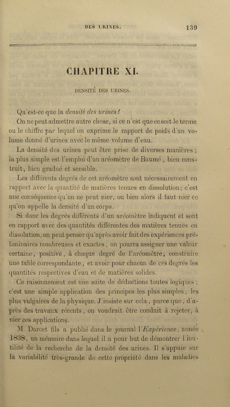 DES LUI N ES. 130 CHAPITRE XI. DENSITÉ DES URINES. Qu’est-ce que la densité des urines^ On ne peut admettre autre chose, si ce n’est que ce soit le ternie ou le chiffre par lequel on exprime le rapport de poids d’un vo- lume donné d’urines avec le même volume d’eau. La densité des urines peut être prise de diverses manières ; la plus simple est l’emploi d’un aréomètre de Baumé , bien cons- truit, bien gradué et sensible. Les différents degrés de cet aréomètre sont nécessairement en rapport avec la quantité de matières tenues en dissolution; c’est une conséquence qu’on ne peut nier, ou bien alors il faut nier ce qu’on appelle la densité d’un corps. Si donc les degrés différents d’un aréomètre indiquent et sont en rapport avec des quantités différentes des matières tenues en dissolution, on peut penser qu’après avoir fait des expériences pré- liminaires nombreuses et exactes , on pourra assigner une valeur certaine, positive, à chaque degré de l’aréomètre, construire une table correspondante , et avoir pour chacun de ces degrés les quantités respectives d’eau et de matières solides. Ce raisonnement est une suite de déductions toutes logiques ; c’est une simple application des principes les plus simples, les plus vulgaires de la physique. J’insiste sur cela , parce que, d’a- près des travaux récents, on voudrait être conduit à rejeter, à nier ces applications. M Darcet fils a publié dans le journal \Expérience, année 1838, un mémoire dans lequel, il a pour but de démontrer l’inu- tilité de la recherche de la densité des urines. Il s’appuie sur la variabilité très-grande de cette propriété dans les maladies