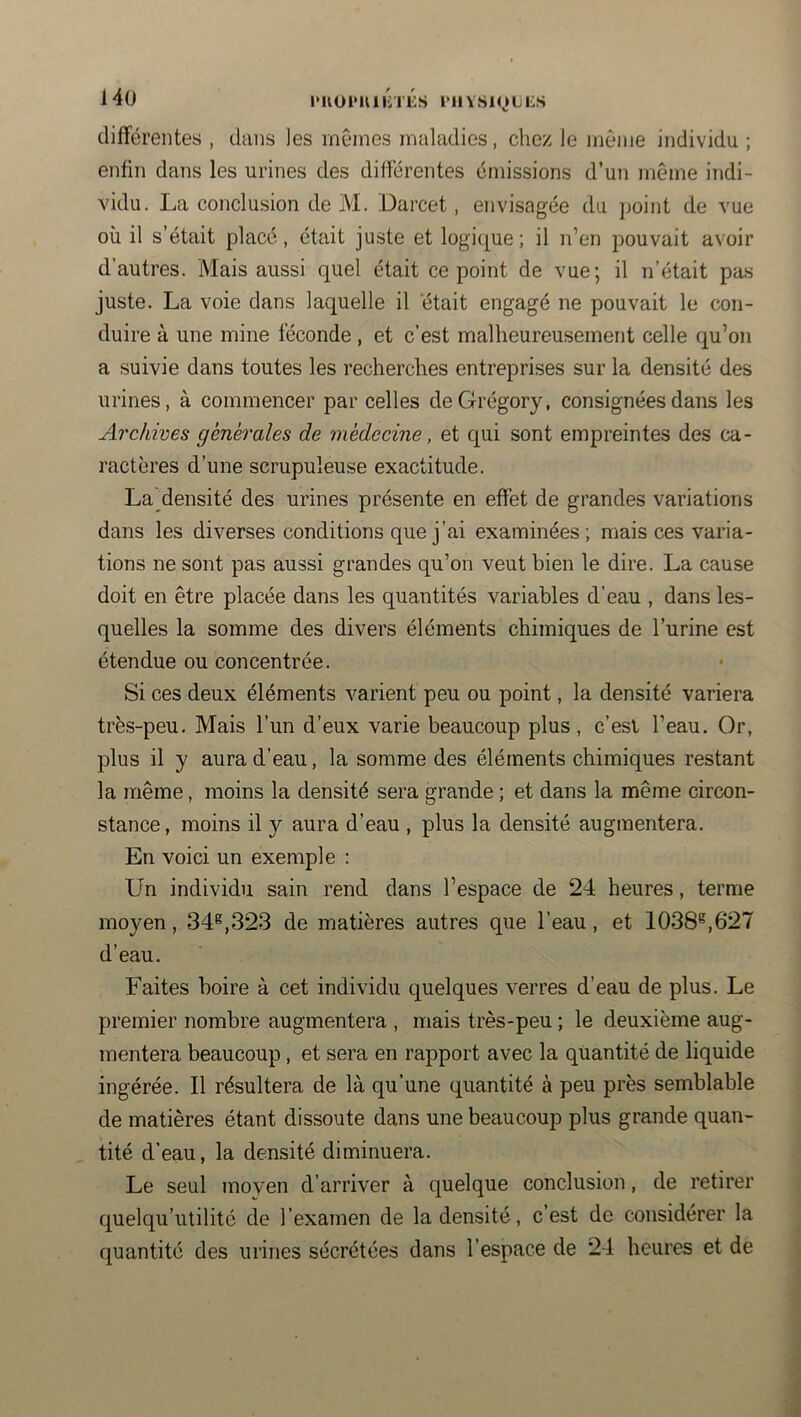 14ü l*UUl*UllVl'KS l'IlVSlOLlilS différentes , dans les mêmes maladies, chez le même individu ; enfin dans les urines des différentes émissions d’un même indi- vidu. La conclusion de M. Darcet, envisagée du jjoint de vue où il s’était placé, était juste et logique; il n’en pouvait avoir d’autres. Mais aussi quel était ce point de vue; il n’était pas juste. La voie dans laquelle il 'était engagé ne pouvait le con- duire à une mine féconde , et c’est malheureusement celle qu’on a suivie dans toutes les recherches entreprises sur la densité des urines, à commencer par celles deGrégory, consignées dans les Archives générales de médecine, et qui sont empreintes des ca- ractères d’une scrupuleuse exactitude. La densité des urines présente en effet de grandes variations dans les diverses conditions que j’ai examinées ; mais ces varia- tions ne sont pas aussi grandes qu’on veut bien le dire. La cause doit en être placée dans les quantités variables d’eau , dans les- quelles la somme des divers éléments chimiques de l’urine est étendue ou concentrée. Si ces deux éléments varient peu ou point, la densité variera très-peu. Mais l’un d’eux varie beaucoup plus, c’est l’eau. Or, plus il y aura d’eau, la somme des éléments chimiques restant la même, moins la densité sera grande ; et dans la même circon- stance , moins il y aura d’eau , plus la densité augmentera. En voici un exemple : Un individu sain rend dans l’espace de 24 heures, terme moyen, 34^,323 de matières autres que l’eau, et 1038^,627 d’eau. Faites boire à cet individu quelques verres d’eau de plus. Le premier nombre augmentera , mais très-peu ; le deuxième aug- mentera beaucoup, et sera en rapport avec la quantité de liquide ingérée. Il résultera de là qu’une quantité à peu près semblable de matières étant dissoute dans une beaucoup plus grande quan- tité d’eau, la densité diminuera. Le seul moyen d’arriver à quelque conclusion, de retirer quelqu’utilité de l’examen de la densité, c’est de considérer la quantité des urines sécrétées dans l’espace de 24 heures et de