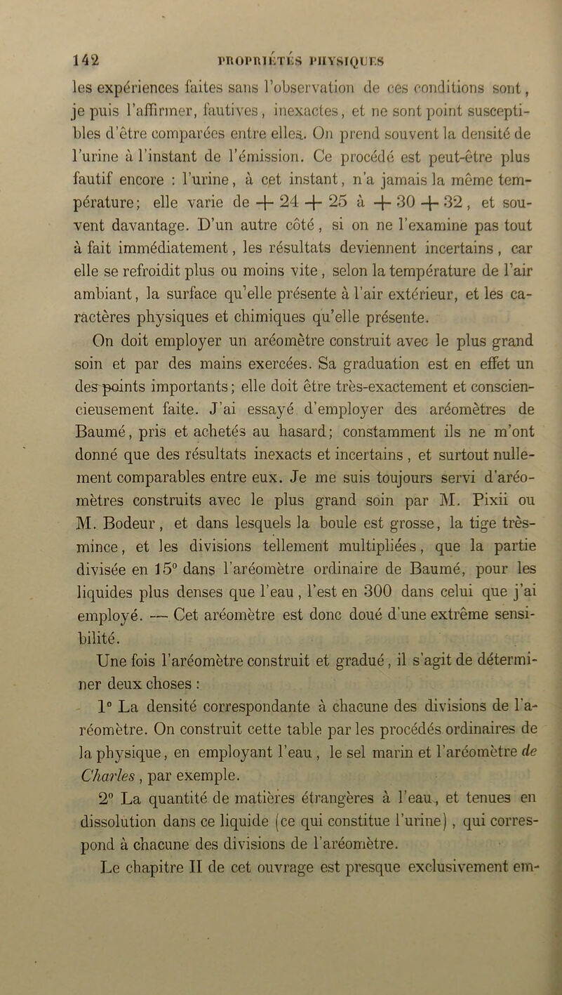 les expériences faites sans roLservation de ces conditions sont, je puis l’aiTinner, fautives, inexactes, et ne sont point suscepti- bles d’être comparées entre elles.. On prend souvent la densité de l’urine à l’instant de l’émission. Ce procédé est peut-être plus fautif encore : l’urine, à cet instant, n’a jamais la même tem- pérature; elle varie de -f- 24 -|- 25 à -j- 30 32 , et sou- vent davantage. D’un autre côté, si on ne l’examine pas tout à fait immédiatement, les résultats deviennent incertains , car elle se refroidit plus ou moins vite, selon la température de l’air ambiant, la surface qu’elle présente à l’air extérieur, et les ca- ractères physiques et chimiques qu’elle présente. On doit employer un aréomètre constrait avec le plus grand soin et par des mains exercées. Sa graduation est en effet un des'points importants ; elle doit être très-exactement et conscien- cieusement faite. J’ai essayé d’employer des aréomètres de Baume, pris et achetés au hasard; constamment ils ne m’ont donné que des résultats inexacts et incertains , et surtout nulle- ment comparables entre eux. Je me suis toujours servi d’aréo- mètres construits avec le plus grand soin par M. Pixii ou M. Bodeur , et dans lesquels la boule est grosse, la tige très- mince , et les divisions tellement multipliées, que la partie divisée en 15° dans l’aréomètre ordinaire de Baumé, pour les liquides plus denses que l’eau , l’est en 300 dans celui que j’ai employé. —Cet aréomètre est donc doué d’une extrême sensi- bilité. Une fois l’aréomètre construit et gradué, il s’agit de détermi- ner deux choses : 1° La densité correspondante à chacune des divisions de l’a- réomètre. On construit cette table par les procédés ordinaires de la physique, en employant l’eau , le sel marin et l’aréomètre de Charles, par exemple. 2° La quantité de matières étrangères à l’eau, et tenues en dissolution dans ce liquide (ce qui constitue l’urine) , qui corres- pond à chacune des divisions de l’aréomètre. Le chapitre II de cet ouvrage est presque exclusivement em-
