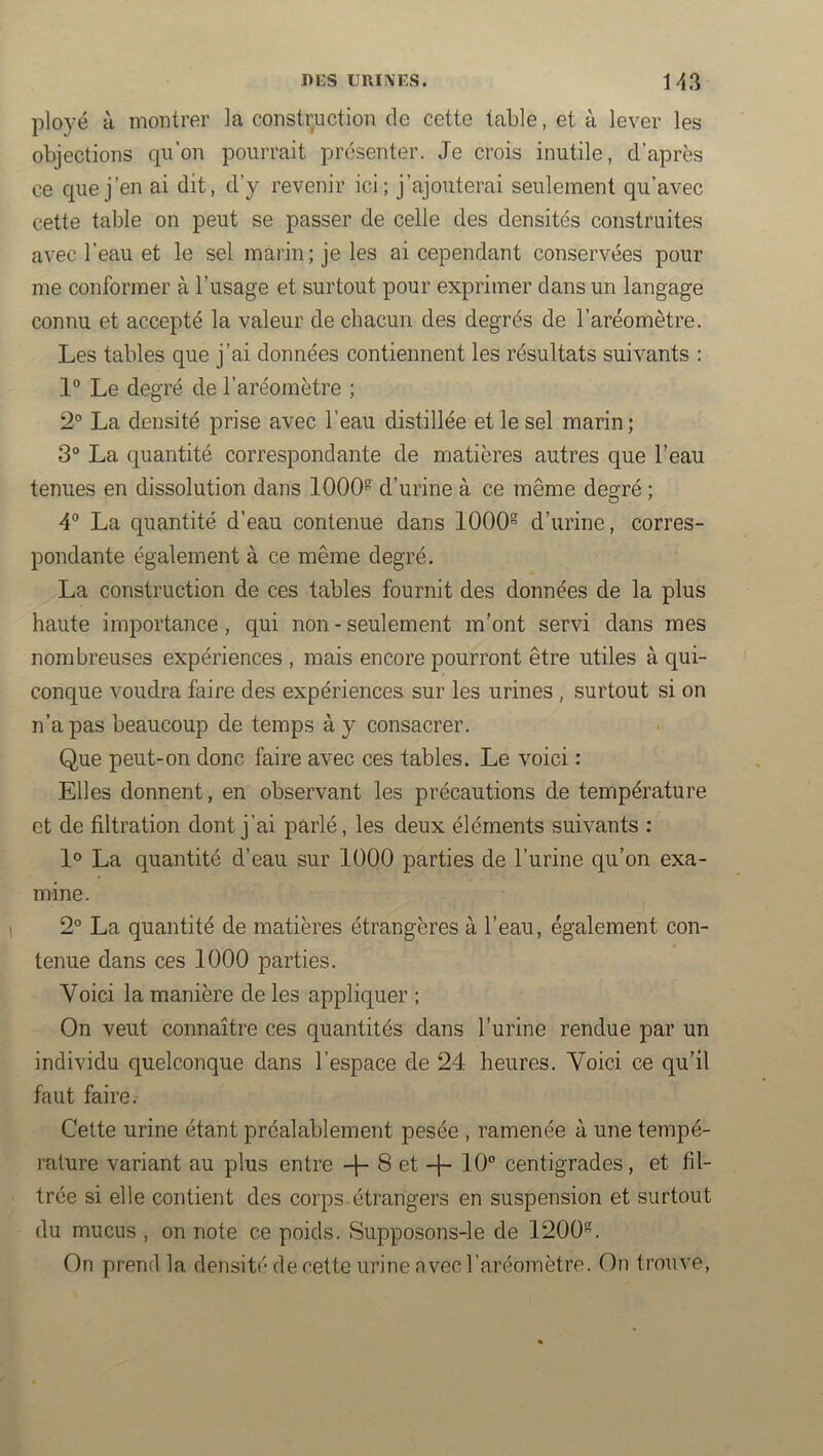 ployé à montrer la construction de cette table, et à lever les objections qu’on pourrait présenter. Je crois inutile, d’après ce que j’en ai dit, d’y revenir ici; j’ajouterai seulement qu’avec cette table on peut se passer de celle des densités construites avec l’eau et le sel marin; je les ai cependant conservées pour me conformer à l’usage et surtout pour exprimer dans un langage connu et accepté la valeur de chacun des degrés de l’aréomètre. Les tables que j’ai données contiennent les résultats suivants : 1° Le degré de l’aréomètre ; 2° La densité prise avec l’eau distillée et le sel marin ; 3“ La quantité correspondante de matières autres que l’eau tenues en dissolution dans 1000® d’urine à ce même degré ; 4° La quantité d’eau contenue dans 1000® d’urine, corres- pondante également à ce même degré. La construction de ces tables fournit des données de la plus haute importance, qui non - seulement m’ont servi dans mes nombreuses expériences , mais encore pourront être utiles à qui- conque voudra faire des expériences, sur les urines , surtout si on n’a pas beaucoup de temps à y consacrer. Que peut-on donc faire avec ces tables. Le voici : Elles donnent, en observant les précautions de température et de filtration dont j’ai parlé, les deux éléments suivants : 1° La quantité d’eau sur lÜOO parties de l’urine qu’on exa- mine. 2° La quantité de matières étrangères à l’eau, également con- tenue dans ces 1000 parties. Voici la manière de les appliquer ; On veut connaître ces quantités dans l’urine rendue par un individu quelconque dans l’espace de 24 heures. Voici ce qu’il faut faire. Celte urine étant préalablement pesée , ramenée à une tempé- rature variant au plus entre -f- 8 et -f- 10“ centigrades, et fil- trée si elle contient des corps étrangers en suspension et surtout du mucus , on note ce poids. Supposons-le de 1200®. On prend la densité de cette urine avec l’aréomètre. On trouve.