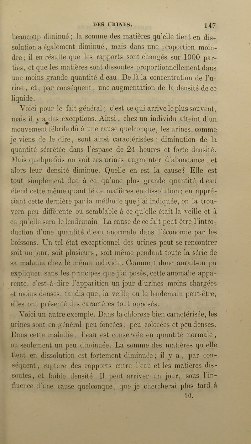 beaucoup diminué ; la somme des matières qu’elle tient en dis- solution a également diminué, mais dans une proportion moin- dre ; il en résulte que les rapports sont changés sur 1000 par- ties, et que les matières sont dissoutes proportionnellement dans une moins grande quantité d’eau. De là la concentration de l’u- rine , et, par conséquent, une augmentation de la densité de ce liquide. Voici pour le fait général ; c’est ce qui arrive le plus souvent, mais il y a^des exceptions. Ainsi, chez un individu atteint d’un mouvement fébrile dû à une cause quelconque, les urines, comme je viens de le dire, sont ainsi caractérisées : diminution de la quantité sécrétée dans l’espace de 24 heures et forte densité. Mais quelquefois on voit ces urines augmenter d’abondance, et alors leur densité diminue. Quelle en est la cause? Elle est tout simplement due à ce qu’une plus grande quantité d’eau étend cette même quantité de matières en dissolution; en appré- ciant cette dernière j)ar la méthode que j’ai indiquée, on la trou- vera peu différente ou semblable à ce qu’elle était la veille et à ce qu’elle sera le lendemain La cause de ce fait peut être l'intro- duction d’une quantité d’eau anormale dans l’économie par les boissons. Un tel état exceptionnel des urines peut se rencontrer soit un jour, soit plusieurs , soit même pendant toute la série de sa maladie chez le même individu. Comment donc aurait-on pu expliquer, sans les principes que j’ai posés, cette anomalie appa- ' rente, c’est-à-dire l’apparition un jour d’urines moins chargées et moins denses, tandis que, la veille ou le lendemain peut-être, elles ont présenté des caractères tout opposés. Voici un autre exemple. Dans la chlorose bien caractérisée, les urines sont en général peu foncées , peu colorées et peu denses. Dans celte maladie , l’eau est conservée en quantité normale, ou seulement un peu diminuée. La somme des matières qu’elle tient en dissolution est fortement diminuée ; il y a, par con- séquent, rupture des rapports entre l’eau et les matières dis- soutes, et faible densité. Il peut arriver un jour, sous l’in- fluence d’une cause quelconque, qne je chercherai plus tard à 10.