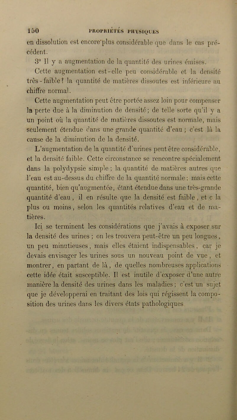 en dissolution est encore'plus considérable que clans le cas pi'é- cédent. 3 Il y a augmentation de la c|uantité des urines émises. Cette augmentation est-elle peu considérable et la densité très-faible? la quantité de matières dissoutes est inférieure au chiffre normal. Cette augmentation peut être portée assez loin pour compenser la perte due à la diminution de densité ; de telle sorte qu’il y a un point où la quantité de matières dissoutes est normale, mais seulement étendue dans une grande quantité d’eau ; c’est là la cause de la diminution de la densité. L’augmentation de la quantité d’urines peut être considérable, et la densité faible. Cette circonstance se rencontre spécialement dans la polydypsie simple ; la quantité de matières autres que l’eau est au-dessus du chiffre de la quantité normale ; mais cette quantité, bien qu’augmentée, étant étendue dans une très-grande quantité d’eau, il en résulte que la densité est faible , et c la plus ou moins, selon les quantités relatives d’eau et de ma- tières. Ici se terminent les considérations que j’avais à exposer sur la densité des urines ; on les trouvera peut-être un peu longues , un peu minutieuses, mais elles étaient indispensables, car je devais envisager les urines sous un nouveau point de vue , et montrer, en partant de là, de quelles nombreuses applications cette idée était susceptible. Il est inutile d’exposer d’une autre manière la densité des urines dans les maladies ; c’est un sujet que je développerai en traitant des lois qui régissent la compo- sition des urines dans les divers états pathologiques.