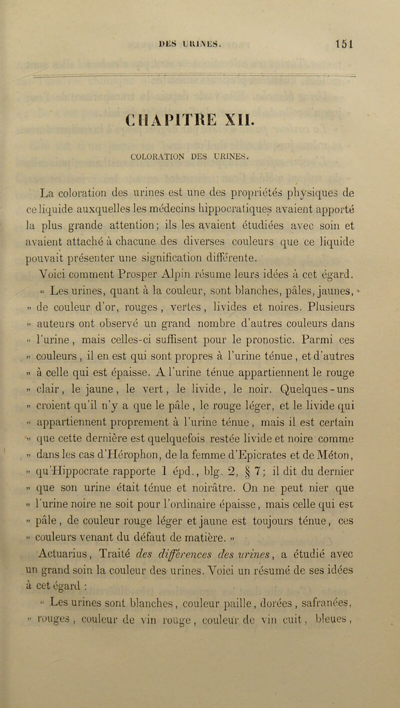DliS LKIiNES. 161 ( CHAPITRE XII. COLORATION DEfti URINES. / La coloration des urines est une des propriétés physiques de ce liquide auxquelles les médecins hippocratiques avaient apporté la plus grande attention ; ils les a,vaient étudiées avec soin et avaient attaché à chacune des diverses couleurs que ce liquide pouvait présenter une signification différente. Voici comment Prosper Alpin résume leurs idées à cet égard. “ Les urines, quant à la couleur, sont blanches, pâles, jaunes, ' - de couleur d’or, rouges , vertes, livides et noires. Plusieurs >’ auteurs ont observé un grand nombre d’autres couleurs dans » l’urine, mais celles-ci suffisent pour le pronostic. Parmi ces » couleurs , il en est qui sont propres à l’urine ténue , et d’autres » à celle qui est épaisse. A l’urine ténue appartiennent le rouge » clair, le jaune, le vert, le livide, le noir. Quelques-uns >> croient qu’il n’y a que le pâle, le rouge léger, et le livide qui ” appartiennent proprement à l’urine ténue, mais il est certain ■» que cette dernière est quelquefois restée livide et noire comme '• dans les cas d’Hérophon, de la femme d’Epicrates et de Méton, •> qu’Hippocrate rapporte 1 épd., blg. 2, § 7; il dit du dernier » que son urine était ténue et noirâtre. On ne peut nier que » l’urine noire ne soit pour l’ordinaire épaisse, mais celle qui est » pâle, de couleur rouge léger et jaune est toujours ténue, ces » couleurs venant du défaut de matière. » Actuarius, Traité des diférences des urines, a étudié avec un grand soin la couleur des urines. Voici un résumé de ses idées à cet égard : “ Les urines sont blanches, couleur paille, dorées , safranées, ” l’ouges , couleur de vin luuge, couleur de vin cuit, bleues,