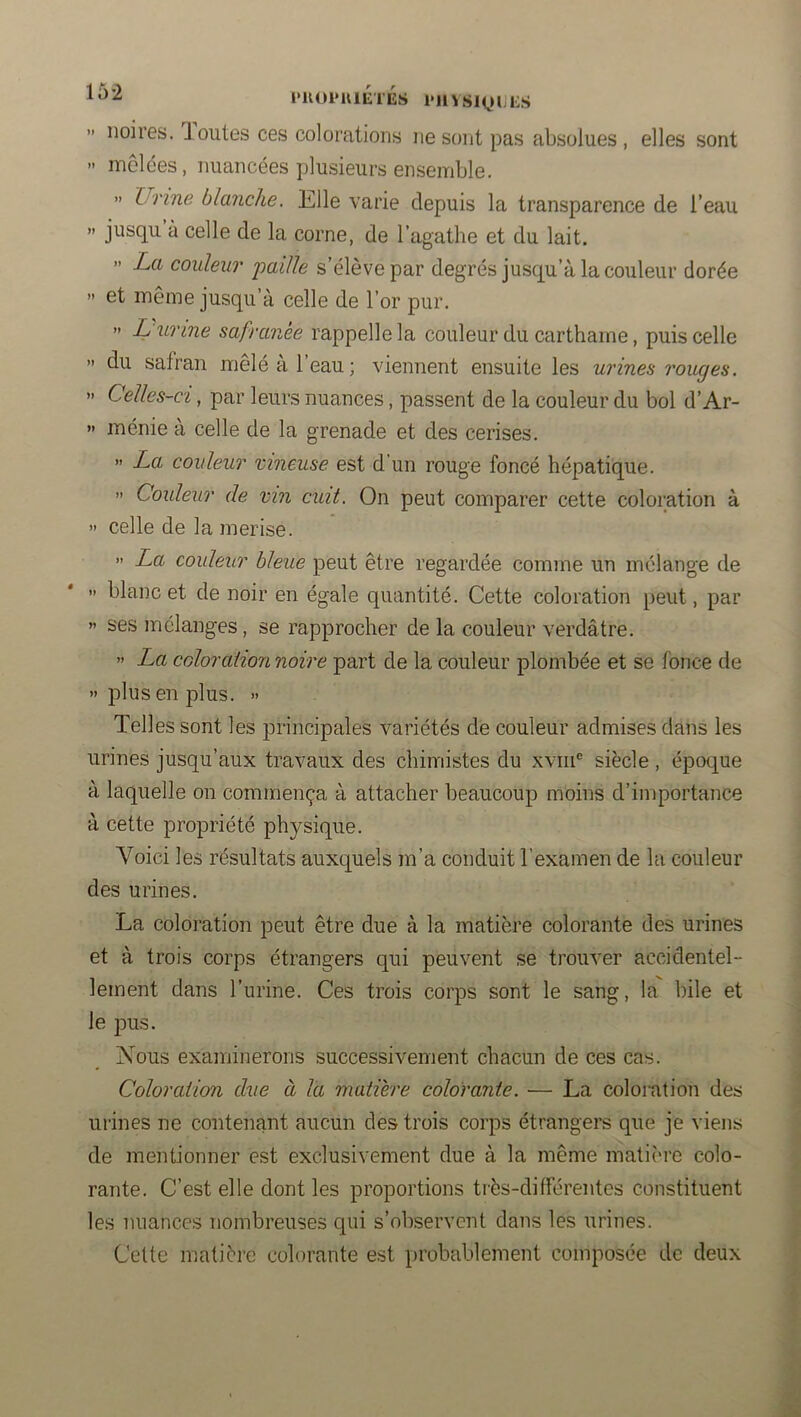 l‘U01>UlETES IMlVSiyULS ” noires, loutes ces colorations ne sont pas absolues, elles sont » mêlées, nuancées plusieurs ensemble. » Urine blanche. Elle varie depuis la transparence de l’eau >' jusqu à celle de la corne, de l’agathe et du lait. - La couleur 'paille s’élève par degrés jusqu’à la couleur dorée » et même jusqu’à celle de l’or pur. >> L urine safranée rappelle la couleur du carthaine, puis celle ” du safran mêlé à l’eau; viennent ensuite les urines rouges. >' Celles-ci, par leurs nuances, passent de la couleur du bol d’Ar- » ménie à celle de la grenade et des cerises. » La couleur vineuse est d’un rouge foncé hépatique. » Couleur de vin cuit. On peut comparer cette coloration à >’ celle de la merise. » La couleur bleue peut être regardée comme un mélange de » blanc et de noir en égale quantité. Cette coloration peut, par » ses mélanges, se rapprocher de la couleur verdâtre. ” La coloration notre part de la couleur plombée et se fonce de ” plus en plus. » Telles sont les jDrincipales variétés de couleur admises dans les urines jusqu’aux travaux des chimistes du xviii® siècle , époque à laquelle on commença à attacher beaucoup moins d’importance à cette propriété physique. Voici les résultats auxquels m’a conduit l’examen de la couleur des urines. La coloration peut être due à la matière colorante des urines et à trois corps étrangers qui peuvent se trouv'er accidentel- lement dans l’urine. Ces trois corps sont le sang, la bile et le pus. Nous examinerons successivement chacun de ces cas. Coloration due à la matière colorante. — La coloration des urines ne contenant aucun des trois corps étrangers que je viens de mentionner est exclusivement due à la même matière colo- rante. C’est elle dont les proportions très-différentes constituent les nuances nombreuses qui s’observent dans les urines. Cette matière colorante est probablement composée de deux