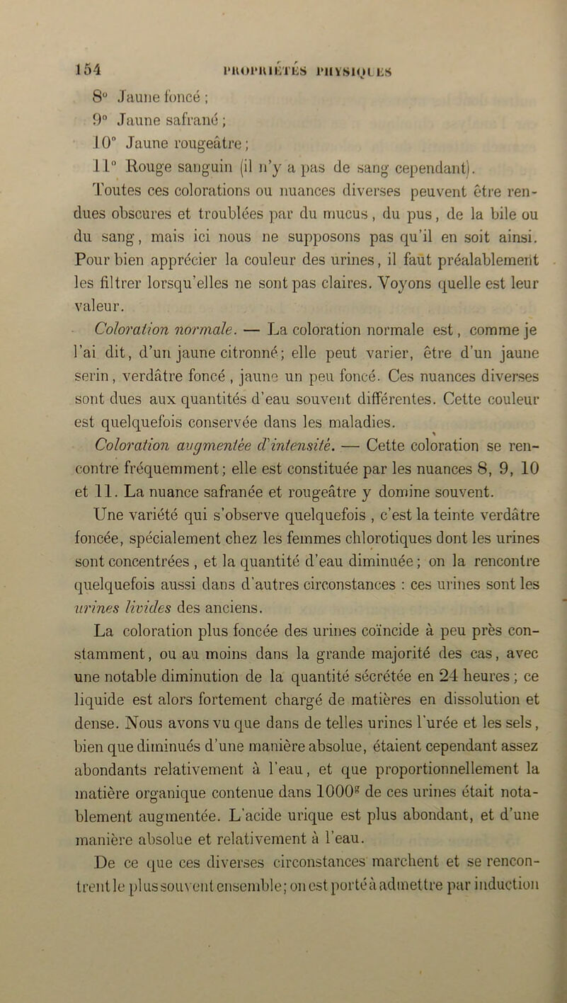 8 Jaune foncé ; 9“ Jaune safrané ; 10 Jaune rougeâtre ; 11“ Rouge sanguin (il n’y a pas de sang cependant). Toutes ces colorations ou nuances diverses peuvent être ren- dues obscures et troublées par du mucus, du pus, de la bile ou du sang, mais ici nous ne supposons pas qu’il en soit ainsi. Pour bien apprécier la couleur des urines, il faut préalablement les filtrer lorsqu’elles ne sont pas claires. Voyons quelle est leur valeur. Coloration normale. — La coloration normale est, comme je l’ai dit, d’un jaune citronné; elle peut varier, être d’un jaune serin, verdâtre foncé , jaune un peu foncé. Ces nuances diverses sont dues aux quantités d’eau souvent différentes. Cette couleur est quelquefois conservée dans les maladies. Coloration augmentée d'intensité. — Cette coloration se ren- contre fréquemment; elle est constituée par les nuances 8, 9, 10 et 11. La nuance safranée et rougeâtre y domine souvent. Une variété qui s’observe quelquefois , c’est la teinte verdâtre foncée, spécialement chez les femmes chlorotiques dont les urines sont concentrées , et la quantité d’eau diminuée ; on la rencontre quelquefois aussi dans d’autres circonstances : ces urines sont les urines livides des anciens. La coloration plus foncée des urines coïncide à peu près con- stamment , ou au moins dans la grande majorité des cas, avec une notable diminution de la quantité sécrétée en 24 heures ; ce liquide est alors fortement chargé de matières en dissolution et dense. Nous avons vu que dans de telles urines l’urée et les sels, bien que diminués d’une manière absolue, étaient cependant assez abondants relativement à l’eau, et que proportionnellement la matière organique contenue dans 1000“ de ces urines était nota- blement augmentée. L’acide urique est plus abondant, et d’une manière absolue et relativement à l’eau. De ce que ces diverses circonstances marchent et se rencon- trent le plus souvent ensemble; on est portéà admettre par induction