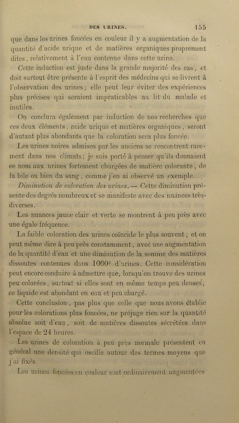 que dans les urines foncées en couleur il y a augmentation de la quantité d’acide urique et de matières organiques proprement dites , relativement à l’eau contenue dans cette urine. Cette induction est juste dans la grande majorité des cas, et doit surtout être présente à l’esprit des médecins qui se livrent à l’observation des urines ; elle peut leur éviter des expériences plus précises qui seraient impraticables au lit du malade et inutiles. On conclura également par induction de nos recherches que ces deux éléments, acide urique et matières organiques, seront d’autant plus abondants que la coloration sera plus foncée. Les urines noires admises par les anciens se rencontrent rare- ment dans nos climats; je suis porté à penser qu’ils donnaient ce nom aux urines fortement chargées de matière colorante , de la bile ou bien du sang , comme j’en ai observé un exemple. Dimimdion de coloration des urines.— Cette diminution pré- sente des degrés nombreux et se manifeste avec des nuances très- diverses. Les nuances jaune clair et verte se montrent à peu près avec une égale fréquence. La faible coloration des urines coïncide le plus souvent, et on peut même dire à peu près constamment, avec une augmentation de la quantité d’eau et une diminution de la somme des matières dissoutes contenues dans 1000= d’urines. Cette considération peut encore conduire à admettre que, lorsqu’on trouve des urines peu colorées, surtout si elles sont en même temps peu denses ; ce liquide est abondant en eau et peu chargé. Cette conclusion , pas plus que celle que nous avons établie pour les colorations plus foncées, ne préjuge rien sur la quantité absolue soit d’eau , soit de matières dissoutes sécrétées dans l’espace de 24 heures. - Les urines de coloration à peu piès normale présentent en général une densité qui oscille autour des termes moyens que j’ai fixés. Les urines foncées eu couleur sont ordinairement augmentées
