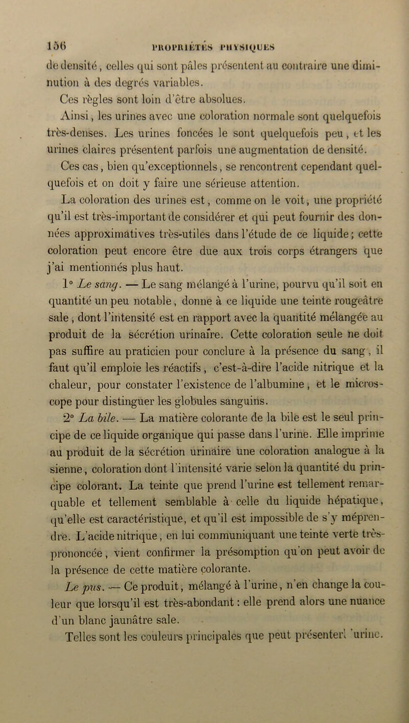 150 l'UOl*RlÉTKS l'IlVSiyUES de densité, celles qui sont pâles présentent au contraire une dimi- nution à des degrés variables. Ces règles sont loin d’être absolues. Ainsi, les urines avec une coloration normale sont quelquefois très-denses. Les urines foncées le sont quelquefois peu, et les urines claires présentent parfois une augmentation de densité. Ces cas, bien qu’exceptionnels, se rencontrent cependant quel- quefois et on doit y faire une sérieuse attention. La coloration des urines est, comme on le voit, une propriété qu’il est très-important de considérer et qui peut fournir des don- nées approximatives très-utiles dans l’étude de ce liquide ; c«tte coloration peut encore être due aux trois corps étrangers que j’ai mentionnés plus haut. 1° Le sang. — Le sang mélangé à l’urine, pourvu qu’il soit en quantité un peu notable, donne à ce liquide une teinte rougeâtre sale , dont l’intensité est en rapport avec la quantité mélangée au produit de la sécrétion urinaire. Cette coloration seule ne doit pas suffire au praticien pour conclure à la présence du sang, il faut qu’il emploie les réactifs , c’est-à-dire l’acide nitrique et la chaleur, pour constater l’existence de l’albumine , et le micros- cope pour distinguer les globules sanguins. 2° La hile. — La matière colorante de la bile est le seul prin- cipe de ce liquide organique qui passe dans l’urine. Elle imprime au produit de la sécrétion urinaire une coloration analogue à la sienne, coloration dont l’intensité varie selon la quantité du prin- cipe colorant. La teinte que prend l’urine est tellement remar- quable et tellement semblable à celle du liquide hépatique, (ju’elle est caractéristique, et qu’il est impossible de s’y mépren- dre. L’acide nitrique, en lui communiquant une teinte verte très- prononcée , vient confirmer la présomption qu’on peut avoir de la présence de cette matière colorante. Le pus. — Ce produit, mélangé à l’urine, n’en change la cou- leur que lorsqu’il est très-abondant : elle prend alors une nuance d’un blanc jaunâtre sale. Telles sont les couleurs principales que peut présenterl urine.