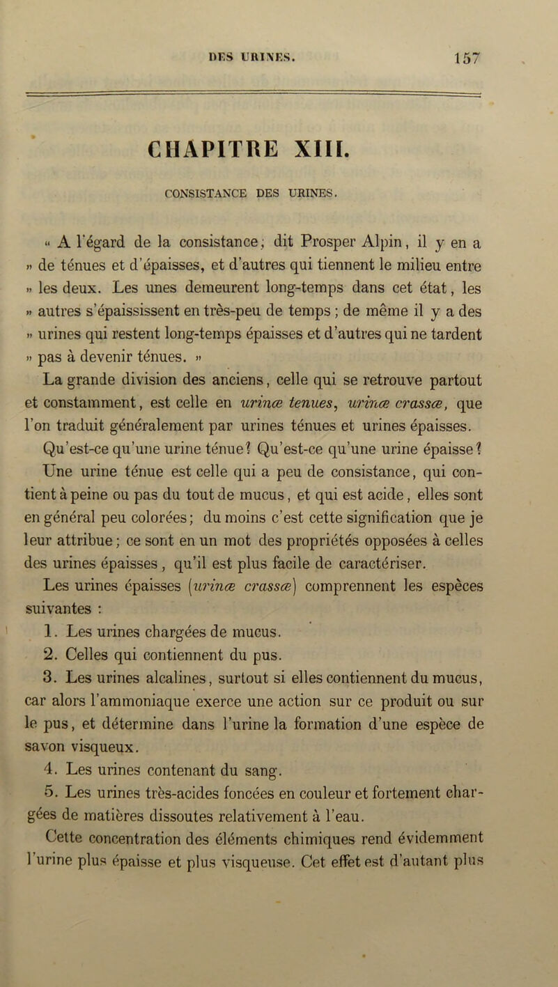 CHAPITRE XIII. CONSISTANCE DES URINES. » A Tégard de la consistance, dit Prosper Alpin, il y en a » de ténues et d’épaisses, et d’autres qui tiennent le milieu entre » les deux. Les unes demeurent long-temps dans cet état, les » autres s’épaississent en très-peu de temps ; de même il y a des >• urines qui restent long-temps épaisses et d’autres qui ne tardent » pas à devenir ténues. » La grande division des anciens, celle qui se retrouve partout et constamment, est celle en urinæ tenues, urinæ crassœ, que l’on traduit généralement par urines ténues et urines épaisses. Qu’est-ce qu’une urine ténue? Qu’est-ce qu’une urine épaisse? Une urine ténue est celle qui a peu de consistance, qui con- tient à peine ou pas du tout de mucus, et qui est acide, elles sont en général peu colorées; du moins c’est cette signification que je leur attribue; ce sont en un mot des propriétés opposées à celles des urines épaisses, qu’il est plus facile de caractériser. Les urines épaisses [urinæ crassœ] comprennent les espèces suivantes ; 1. Les urines chargées de mucus. 2. Celles qui contiennent du pus. 3. Les urines alcalines, surtout si elles contiennent du mucus, car alors l’ammoniaque exerce une action sur ce produit ou sur le pus, et détermine dans l’urine la formation d’une espèce de savon visqueux. 4. Les urines contenant du sang. 5. Les urines très-acides foncées en couleur et fortement char- gées de matières dissoutes relativement à l’eau. Celte concentration des éléments chimiques rend évidemment l’urine plus épaisse et plus visqueuse. Cet effet est d’autant plus