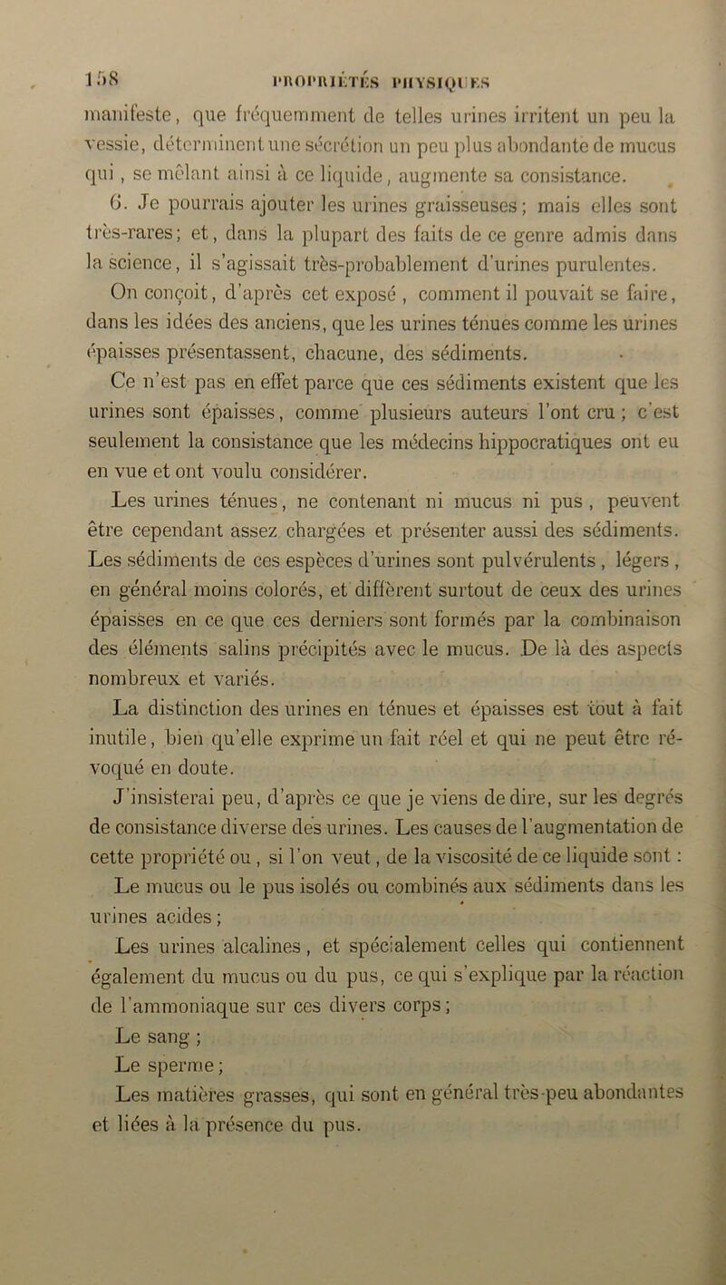 1 • » s I* I\ O P I\ I LT LS 1* 11Y SIQIIKS maiiileste, que fréquemment de telles urines irritent un peu la vessie, déterminent une sécrélion un peu plus nljondantcde mucus qui , se mêlant ainsi à ce liquide, augmente sa consistance. G. Je pourrais ajouter les urines graisseuses; mais elles sont très-rares; et, dans la plupart des faits de ce genre admis dans la science, il s’agissait très-probablement d’urines purulentes. On conçoit, d’après cet exposé , comment il pouvait se faire, dans les idées des anciens, que les urines ténues comme les urines ('paisses présentassent, chacune, des sédiments. Ce n’est pas en effet parce que ces sédiments existent que les urines sont épaisses, comme plusieurs auteurs l’ont cru ; c’est seulement la consistance que les médecins hippocratiques ont eu en vue et ont voulu considérer. Les urines ténues, ne contenant ni mucus ni pus , peuvent être cependant assez chargées et présenter aussi des sédiments. Les sédiments de ces espèces d’urines sont pulvérulents , légers , en général moins colorés, et diffèrent surtout de ceux des urines épaisses en ce que ces derniers sont formés par la combinaison des éléments salins précipités avec le mucus. De là des aspects nombreux et variés. La distinction des urines en ténues et épaisses est tout à fait inutile, bien qu’elle exprime un fait réel et qui ne peut être ré- voqué en doute. J’insisterai peu, d’après ce que je viens de dire, sur les degrés de consistance diverse des urines. Les causes de l’augmentation de cette propriété ou, si l’on veut, de la vdscosité de ce liquide sont : Le mucus ou le pus isolés ou combinés aux sédiments dans les urines acides ; Les urines alcalines, et spécialement celles qui contiennent également du mucus ou du pus, ce qui s’explique par la réaction de l’ammoniaque sur ces divers corps; Le sang ; Le sperme ; Les matières grasses, qui sont en général très-peu abondantes et liées à la présence du pus.
