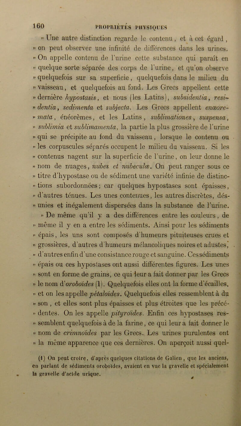  Une autre distinction regarde le contenu, et à cet égard , » on peut observer une infinité de diflérences dans les urines. » On appelle contenu de l’urine cette substance qui paraît en » quelque sorte séparée des corps de l’urine, et qu’on observe « quelquefois sur sa superficie, quelquefois dans le milieu du «vaisseau, et quelquefois au fond. Les Grecs appellent cette  dernière hypostasis, et nous ( les Latins ), suhsideniia, resi- « deniia, sedimenta et subjecia. Les Grecs appellent enœore- « mata, énéorèmes, et les Latins , sublimationes , suspensa, « sublimia et sublimamenia, la partie la plus grossière de l’urine « qui se précipite au fond du vaisseau, lorsque le contenu ou >> les corpuscules séparés occupent le milieu du vaisseau. Si les » contenus nagent sur la superficie de l’urine, on leur donne le » nom de nuages, nubes et nubeculæ. On peut ranger sous ce >> titre d’hypostase ou de sédiment une variété infinie de distinc- >' tiens subordonnées ; car quelques hypostases sont épaisses, » d’autres ténues. Les unes contenues, les autres discrètes, dés- » unies et inégalement dispersées dans la substance de l’urine. « De même qu’il y a des différences entre les couleurs, de » même il y en a entre les sédiments. Ainsi pour les sédiments » épais, les uns sont composés d’humeurs pituiteuses crues et >> grossières, d’autres d’humeurs mélancoliques noires et adustes* » d’autres enfin d’une consistance rouge et sanguine. Ces sédiments » épais ou ces hypostases ont aussi différentes figures. Les unes « sont en forme de grains, ce qui leur a fait donner par les Grecs » le nom à'orobdides (1). Quelquefois elles ont la forme d’écailles, >1 et on les appelle pétaloïdes. Quelquefois elles ressemblent à du >1 son , et elles sont plus épaisses et plus étroites que les précé- » dentes. On les appelle piiyraides. Enfin ces hypostases res- » semblent quelquefois à de la farine, ce qui leur a fait donner le >i nom de crimnoides par les Grecs. Les urines purulentes ont » la môme apparence que ces dernières. On aperçoit aussi quel- (1) On peut croire, d'après quelques citations de Galien , que les anciens, en parlant de sédiments oroboïdes, avaient en vue la gravelle et spécialement la gravelle d’acide urique.