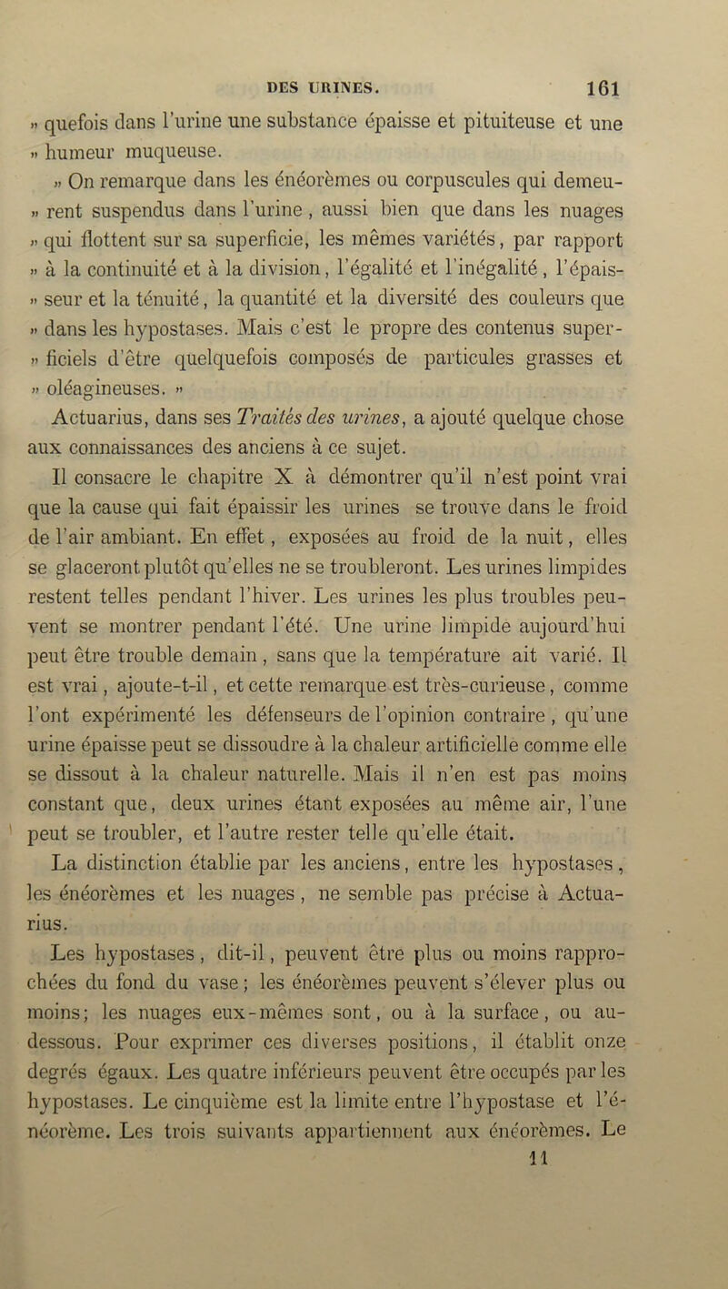 >1 quefois clans l’iirine une substance épaisse et pituiteuse et une « humeur muqueuse. >. On remarque dans les énéorèmes ou corpuscules qui demeu- » rent suspendus dans l’urine , aussi bien que dans les nuages « qui flottent sur sa superficie, les mêmes variétés, par rapport .. à la continuité et à la division, l’égalité et l’inégalité , l’épais- >' seur et la ténuité, la quantité et la diversité des couleurs que « dans les hypostases. Mais c’est le propre des contenus super- » ficiels d’être quelquefois composés de particules grasses et » oléagineuses. » Actuarius, dans ses Traités des urines, a ajouté quelque chose aux connaissances des anciens à ce sujet. Il consacre le chapitre X à démontrer qu’il n’est point vrai que la cause qui fait épaissir les urines se trouve dans le froid de l’air ambiant. En effet, exposées au froid de la nuit, elles se glaceront plutôt qu’elles ne se troubleront. Les urines limpides restent telles pendant l’hiver. Les urines les plus troubles peu- vent se montrer pendant l’été. Une urine limpide aujourd’hui peut être trouble demain , sans que la température ait varié. Il est vrai, ajoute-t-il, et cette remarque est très-curieuse, comme l’ont expérimenté les défenseurs de l’opinion contraire , c[u’une urine épaisse peut se dissoudre à la chaleur artificielle comme elle se dissout à la chaleur naturelle. Mais il n’en est pas moins constant que, deux urines étant exposées au même air, l’une peut se troubler, et l’autre rester telle qu’elle était. La distinction établie par les anciens, entre les hypostases , les énéorèmes et les nuages, ne semble pas précise à Actua- rius. Les hypostases, dit-il, peuvent être plus ou moins rappro- chées du fond du vase ; les énéorèmes peuvent s’élever plus ou moins; les nuages eux-mêmes sont, ou à la surface, ou au- dessous. Pour exprimer ces diverses positions, il établit onze degrés égaux. Les quatre inférieurs peuvent être occupés parles hypostases. Le cinquième est la limite entre l’hypostase et l’é- néorème. Les trois suivants appartiennent aux énéorèmes. Le 11