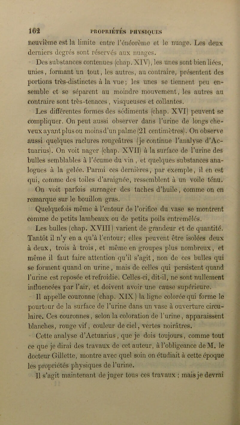 iieuvibme est la limite entre rénéorème et le nuage. Les deux derniers degrés sont réservés aux nuages. Des substances contenues (clinp, XIV), les unes sont bien liées, unies, formant un tout, les autres, au contraire, présentent des portions très-distinctes à la vue ; les unes se tiennent peu en- semble et se séparent au moindre mouvement, les autres au contraire sont très-tenaces, visqueuses et collantes. Les différentes formes des sédiments (chap. XVI) peuvent se compliquer. On peut aussi observer dans l’urine de longs che- veux ayant plus ou moins d’un palme (21 centimètres). On observe aussi quelques raclures rougeâtres (je continue l’analyse d’Ac- tuarius). On voit nager (chap. XVII) à la surface de l’urine des bulles semblables à l’écume du vin , et quelques substances ana- logues à la gelée. Parmi ces dernières, par exemple, il en est qui, comme des toiles d’araignée, ressemblent à un voile ténu. On voit parfois surnager des taches d’huile, comme on en remarque sur le bouillon gras. Quelquefois même à l’entour de l’orifice du vase se montrent comme de petits lambeaux ou de petits poils entremêlés. Les bulles (chap. XVIII) varient de grandeur et de quantité. Tantôt il n’y en a qu’à l’entour; elles peuvent être isolées deux à deux, trois à trois, et même en groupes plus nombreux, et même il faut faire attention qu’il s’agit, non de ces bulles qui se forment quand on urine , mais de celles qui persistent quand l’urine est reposée et refroidie. Celles-ci, dit-il, ne sont nullement influencées par l’air, et doivent avoir une cause supérieure. Il appelle couronne (chap. XIX) la ligne colorée qui forme le pourtour de la surface de l’urine dans un vase à ouverture circu- laire. Ces couronnes, selon la coloration de l’urine, apparaissent blanches, rouge vif, couleur de ciel, vertes noirâtres. Cette analyse d’Actuarius , que je dois toujours, comme tout ce que je dirai des travaux de cet auteur, à l’obligeance deM. le docteur Gillette, montre avec quel soin on étudiait à cette époque les propriétés physiques de l’urine. 11 s’agit maintenant déjuger tous ces travaux ; mais je devrai