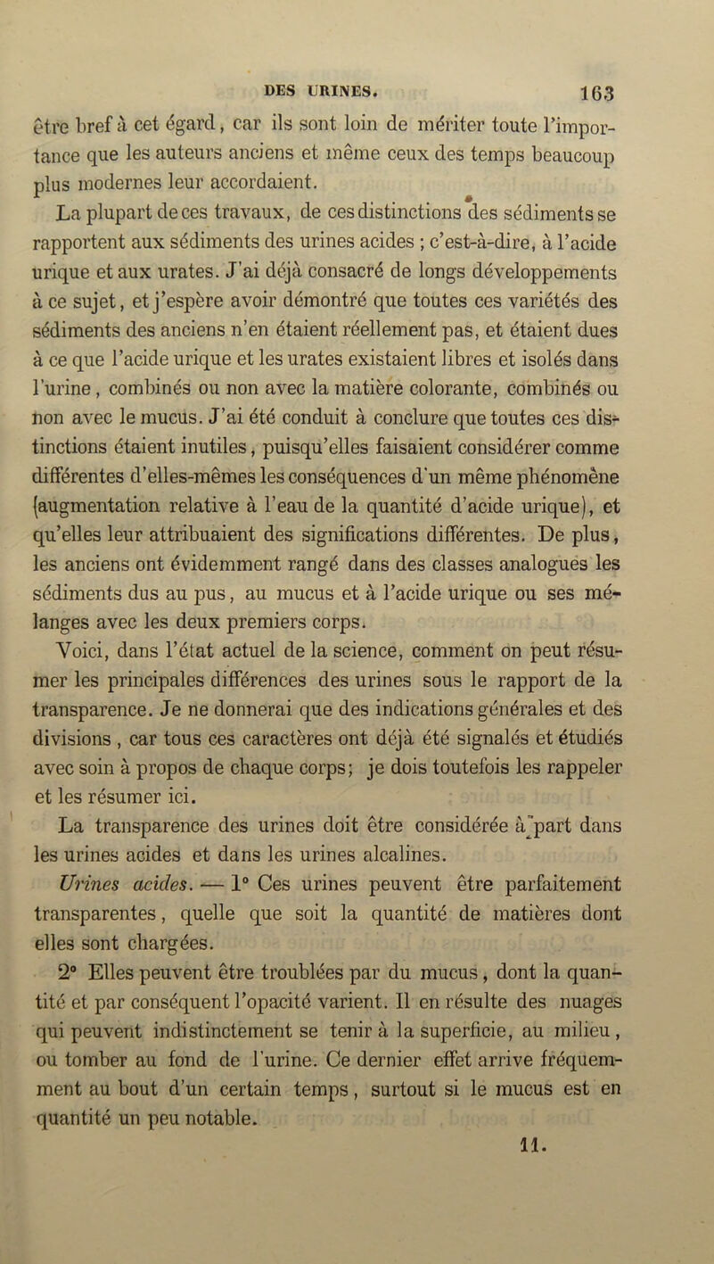 être bref à cet égard, car ils sont loin de mériter toute l’impor- tance que les auteurs anciens et même ceux des temps beaucoup plus modernes leur accordaient. La plupart de ces travaux, de ces distinctions des sédiments se rapportent aux sédiments des urines acides ; c’est-à-dire, à l’acide urique et aux urates. J’ai déjà consacré de longs développements à ce sujet, et j’espère avoir démontré que toutes ces variétés des sédiments des anciens n’en étaient réellement pas, et étaient dues à ce que l’acide urique et les urates existaient libres et isolés dans l’urine, combinés ou non avec la matière colorante, combinés ou non avec le mucus. J’ai été conduit à conclure que toutes ces dis- tinctions étaient inutiles, puisqu’elles faisaient considérer comme différentes d’elles-mêmes les conséquences d'un même phénomène (augmentation relative à l’eau de la quantité d’acide urique), et qu’elles leur attribuaient des significations différentes. De plus, les anciens ont évidemment rangé dans des classes analogues les sédiments dus au pus, au mucus et à l’acide urique ou ses mé- langes avec les deux premiers corps. Voici, dans l’état actuel de la science, comment on peut résu- mer les principales différences des urines sous le rapport de la transparence. Je ne donnerai que des indications générales et des divisions , car tous ces caractères ont déjà été signalés et étudiés avec soin à propos de chaque corps; je dois toutefois les rappeler et les résumer ici. La transparence des urines doit être considérée àpart dans les urines acides et dans les urines alcalines. Urines acides. — 1“ Ces urines peuvent être parfaitement transparentes, quelle que soit la quantité de matières dont elles sont chargées. 2“ Elles peuvent être troublées par du mucus, dont la quan- tité et par conséquent l’opacité varient. Il en résulte des nuages qui peuvent indistinctement se tenir à la superficie, au milieu , ou tomber au fond de l’urine. Ce dernier effet arrive fréquem- ment au bout d’un certain temps, surtout si le mucus est en quantité un peu notable. 11.