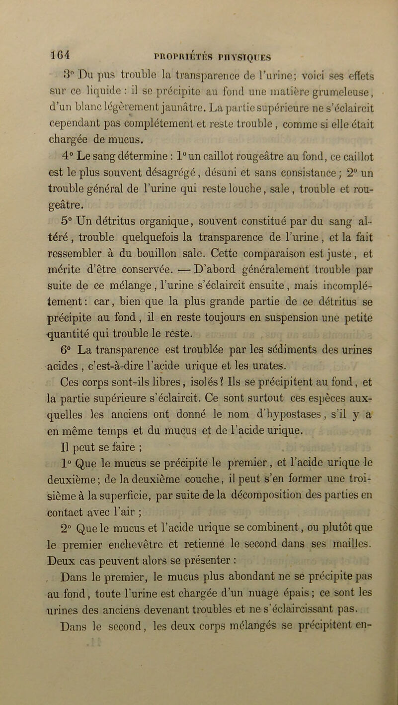 1G4 PROPniÉTKS PHYSIQUES .3 Du pus trouble la transparence de Turine; voici ses effets sur ce liquide : il se précipite au fond une matière grumeleuse, d’un blanc légèrement jaunâtre. La partie supérieure ne s’éclaircit cependant pas complètement et reste trouble, comme si elle était chargée de mucus. 4° Le sang détermine : l°un caillot rougeâtre au fond, ce caillot est le plus souvent désagrégé, désuni et sans consistance ; 2 un trouble général de l’urine qui reste louche, sale , trouble et rou- geâtre. 5° Un détritus organique, souvent constitué par du sang al- téré , trouble quelquefois la transparence de l’urine , et la fait ressembler à du bouillon sale. Cette comparaison est juste, et mérite d’être conservée. — D’abord généralement trouble par suite de ce mélange, l’urine s’éclaircit ensuite, mais incomplè- tement : car, bien que la plus grande partie de ce détritus se précipite au fond, il en reste toujours en suspension une petite quantité qui trouble le reste. 6® La transparence est troublée par les sédiments des urines acides , c’est-à-dire l’acide urique et les urates. Ces corps sont-ils libres, isolés? Ils se précipitent au fond, et la partie supérieure s’éclaircit. Ce sont surtout ces espèces aux- quelles les anciens ont donné le nom d’hypostases, s’il y a en même temps et du mucus et de l’acide urique. Il peut se faire ; 1° Que le mucus se précipite le premier, et l’acide urique le deuxième; de la deuxième couche, il peut s’en former une troi- sième à la superficie, par suite de la décomposition des parties en contact avec l’air ; 2° Que le mucus et l’acide urique se combinent, ou plutôt que le premier enchevêtre et retienne le second dans ses mailles. Deux cas peuvent alors se présenter : Dans le premier, le mucus plus abondant ne se précipite pas au fond, toute l’urine est chargée d’un nuage épais ; ce sont les urines des anciens devenant troubles et ne s’éclaircissant pas. Dans le second, les deux corps mélangés se précipitent en-