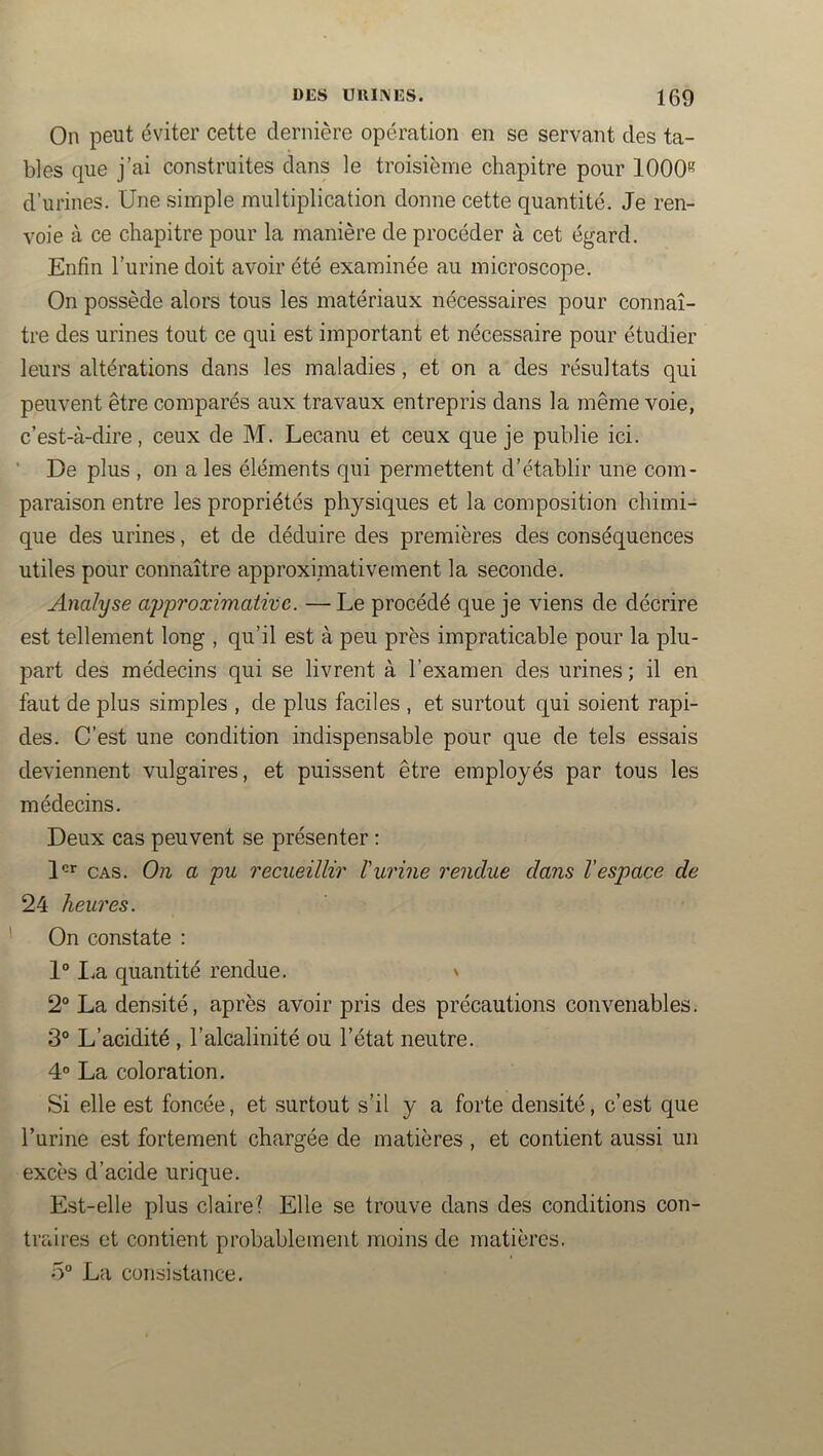 On peut éviter cette dernière opération en se servant des ta- bles que j’ai construites dans le troisième chapitre pour 1000*^ d’urines. Une simple multiplication donne cette quantité. Je ren- voie à ce chapitre pour la manière de procéder à cet égard. Enfin l’urine doit avoir été examinée au microscope. On possède alors tous les matériaux nécessaires pour connaî- tre des urines tout ce qui est important et nécessaire pour étudier leurs altérations dans les maladies, et on a des résultats qui peuvent être comparés aux travaux entrepris dans la même voie, c’est-à-dire, ceux de M. Lecanu et ceux que je publie ici. ■ De plus , on a les éléments qui permettent d’établir une com- paraison entre les propriétés physiques et la composition chimi- que des urines, et de déduire des premières des conséquences utiles pour connaître approximativement la seconde. Analyse approximative. — Le procédé que je viens de décrire est tellement long , qu’il est à peu près impraticable pour la plu- part des médecins qui se livrent à l’examen des urines ; il en faut de plus simples , de plus faciles , et surtout qui soient rapi- des. C’est une condition indispensable pour que de tels essais deviennent vulgaires, et puissent être employés par tous les médecins. Deux cas peuvent se présenter : D*’ CAS. On a pu recueillir l'urine rendue dans l’espace de 24 heures. On constate : 1“ I.a quantité rendue. ' 2“ La densité, après avoir pris des précautions convenables. 3° L’acidité , l’alcalinité ou l’état neutre. 4° La coloration. Si elle est foncée, et surtout s’il y a forte densité, c’est que l’urine est fortement chargée de matières , et contient aussi un excès d’acide urique. Est-elle plus claire? Elle se trouve dans des conditions con- traires et contient probablement moins de matières. 5“ La consistance.