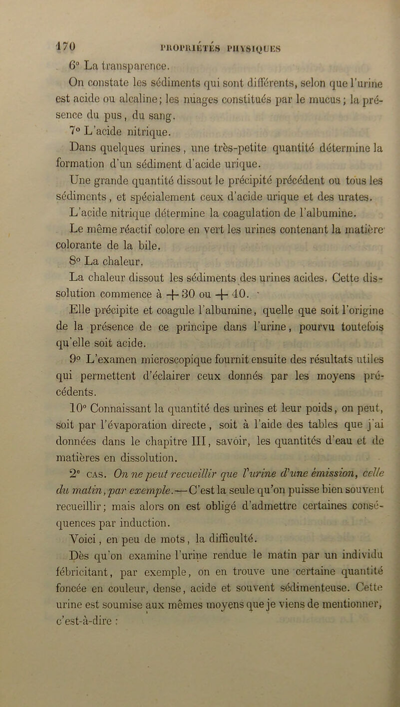 rUül'UIlîTES PllYSiyilKS 6° La transparence. On constate les sédiments qui sont différents, selon que l’urine est acide ou alcaline; les miages constitués par le mucus ; la pré- sence du pus, du sang. 7® L’acide nitrique. Dans quelques urines , une très-petite quantité détermine la formation d’un sédiment d’acide urique. Une grande quantité dissout le précipité précédent ou tous les sédiments, et spécialement ceux d’acide urique et des urates. L’acide nitrique détermine la coagulation de l’albumine. Le même réactif colore en vert les urines contenant la matière’ colorante de la bile. 8° La chaleur. La chaleur dissout les sédiments des urines acides. Cette dis- solution commence à 30 ou -j- 40. ■ Elle précipite et coagule l’albumine, quelle que soit l’origine de la présence de ce principe dans l’urine, pourvu toutefois qu’elle soit acide. 9° L’examen microscopique fournit ensuite des résultats utiles qui permettent d’éclairer ceux donnés par les moyens pré- cédents. 10° Connaissant la quantité des urines et leur poids, on peut, soit par l’évaporation directe, soit à l’aide des tables que j’ai données dans le chapitre III, savoir, les quantités d’eau et de matières en dissolution. 2° CAS. On ne peut recueillir que Vurine d'une émission, celle du matin, par exemple.—C’est la seule qu’on puisse bien souvent recueillir ; mais alors on est obligé d’admettre certaines consé- quences par induction. Voici, en peu de mots, la difficulté. Dès qu’on examine l’urine rendue le matin par un individu fébricitant, par exemple, on en trouve une certaine quantité foncée en couleur, dense, acide et souvent sédimenteuse. Cette urine est soumise aux mêmes moyens que je viens de mentionner, c’est-à-dire :