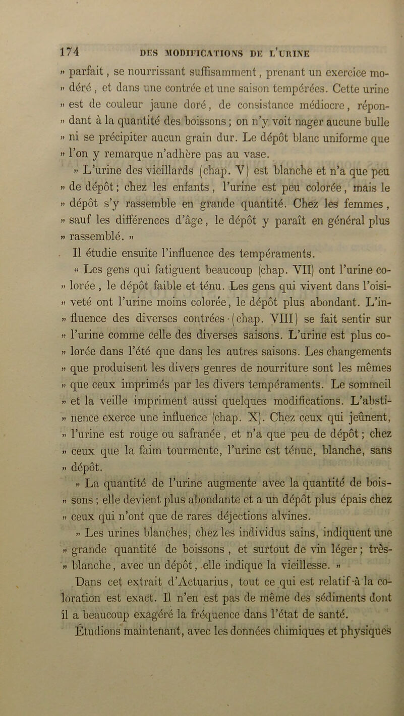 » parfait, se nourrissant suffisamment, prenant un exercice mo- i> cléré , et dans une contrée et une saison tempérées. Cette urine » est de couleur jaune doré, de consistance médiocre, répon- » dant à la quantité des boissons ; on n’y voit nager aucune bulle « ni se précipiter aucun grain dur. Le dépôt blanc uniforme que » l’on y remarque n’adhère pas au vase. » L’urine des vieillards (chap. V) est blanche et n’a que peu » de dépôt ; chez les enfants, l’urine est peu colorée, mais le >» dépôt s’y rassemble en grande quantité. Chez les femmes, sauf les différences d’âge, le dépôt y paraît en général plus » rassemblé. » Il étudie ensuite l’influence des tempéraments. “ Les gens qui fatiguent beaucoup (chap. VIT) ont l’urine co- » lorée , le dépôt faible et ténu. Les gens qui vivent dans l’oisi- » veté ont l’urine moins colorée, le dépôt plus abondant. L’in- » fluence des diverses contrées • (chap. VIII) se fait sentir sur » l’urine comme celle des diverses saisons. L’urine est plus co- » lorée dans l’été que dans les autres saisons. Les changements » que produisent les divers genres de nourriture sont les mêmes » que ceux imprimés par les divers tempéraments. Le sommeil » et la veille impriment aussi quelques modifications. L’absti- » nence exerce une influence (chap. X). Chez ceux qui jeûnent, » l’urine est rouge ou safranée, et n’a que peu de dépôt ; chez » ceux que la faim tourmente, l’urine est ténue, blanche, sans >1 dépôt. » La quantité de l’urine augmente avec la quantité de bois- >. sons ; elle devient plus abondante et a un dépôt plus épais chez » ceux qui n’ont que de rares déjections alvines. » Les urines blanches, chez les individus sains, indiquent une » grande quantité de boissons , et surtout de vin léger ; très- « blanche, avec un dépôt, .elle indique la vieillesse. » Dans cet extrait d’Actuarius, tout ce qui est relatif-à la co- loration est exact. Il n’en est pas de même des sédiments dont il a beaucoup exagéré la fréquence dans l’état de santé. Étudions maintenant, avec les données chimiques et physiques