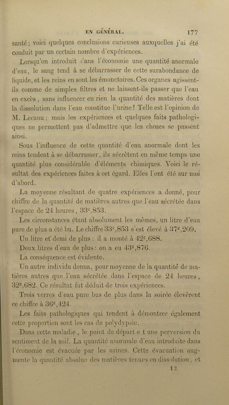 santé; voici quelques conclusions-curieuses auxquelles j’ai été conduit par un certain nombre d’expériences. Lorsqu'on introduit c’ans l’économie une quantité anormale d’eau, le sang tend à se débarrasser de cette surabondance de liquide, et les reins en sont les émonctoires. Ces organes agissent- ils comme de simples filtres et ne laissent-ils passer que l’eau en excès , sans influencer en rien la quantité des matières dont la dissolution dans l’eau constitue l’urine? Telle est l’opinion de ]\I. Lecanu ; mais les expériences et quelques faits pathologi- ques ne permettent pas d’admettre que les choses se passent ainsi. Sous l’influence de cette quantité d’eau anormale dont les reins tendent à se débarrasser, ils sécrètent en même temps une quantité plus considérable d’éléments chimiques. Voici le ré- sultat des expériences faites à cet égard. Elles l’ont été sur moi d’abord. La moj^enne résultant de quatre expériences a donné, pour chiffre de la quantité de matières autres que l’eau sécrétée dans l’espace de 24 heures, 33=,853. Les circonstances étant absolument les mêmes, un litre d’eau pure de plus a été bu. Le chiffre 33^^,853 s’est élevé à 37^,209. Un litre et’demi de plus : il a monté à 42^,688. Deux litres d’eau de plus : on a eu 43^,876. La conséquence est évidente. Un autre individu donna, pour moyenne de la quantité de ma- tières autres que l’eau sécrétée dans l’espace de 24 heures , 32®^,682. Ce résultat fut déduit de trois expériences. Trois verres d’eau pure bus de plus dans la soirée élevèrent ce chiffre à 36*^,424. Les faits pathologiques qui tendent à démontrer également cette proportion sont les cas de polydypsie. Dans cette maladie , le point de départ e t une perversion du sentiment de la soif. La quantité anormale d’eau introduite dans l’éconoinie est évacuée par les urines. Cette évacuation aug- mente la quantité absolue des matières tenues en dissohition , et 12
